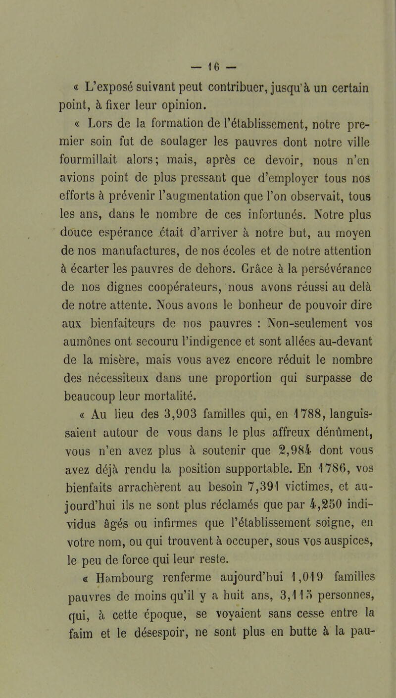 « L'exposé suivant peut contribuer, jusqu'à un certain point, à fixer leur opinion. « Lors de la formation de l'établissement, notre pre- mier soin fut de soulager les pauvres dont notre ville fourmillait alors; mais, après ce devoir, nous n'en avions point de plus pressant que d'employer tous nos efforts à prévenir l'augmentation que l'on observait, tous les ans, dans le nombre de ces infortunés. Notre plus douce espérance était d'arriver à notre but, au moyen de nos manufactures, de nos écoles et de notre attention à écarter les pauvres de dehors. Grâce à la persévérance de nos dignes coopérateurs, nous avons réussi au delà de notre attente. Nous avons le bonheur de pouvoir dire aux bienfaiteurs de nos pauvres : Non-seulement vos aumônes ont secouru l'indigence et sont allées au-devant de la misère, mais vous avez encore réduit le nombre des nécessiteux dans une proportion qui surpasse de beaucoup leur mortalité. « Au lieu des 3,903 familles qui, en 1788, languis- saient autour de vous dans le plus affreux dénûment, vous n'en avez plus à soutenir que 2,984 dont vous avez déjà rendu la position supportable. En 1786, vos bienfaits arrachèrent au besoin 7,391 victimes, et au- jourd'hui ils ne sont plus réclamés que par 4,250 indi- vidus âgés ou infirmes que l'établissement soigne, en votre nom, ou qui trouvent à occuper, sous vos auspices, le peu de force qui leur reste. « Hambourg renferme aujourd'hui 1,019 familles pauvres de moins qu'il y a huit ans, 3,1 In personnes, qui, à cette époque, se voyaient sans cesse entre la faim et le désespoir, ne sont plus en butte à la pau-