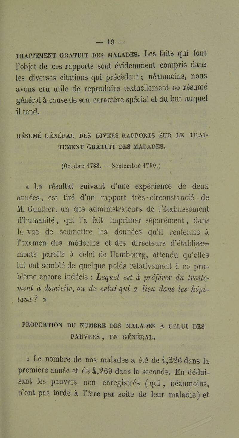 TRAITEMENT GRATUIT DES MALADES. Les faits qui font l'objet de ces rapports sont évidemment compris dans les diverses citations qui précèdent -, néanmoins, nous avons cru utile de reproduire textuellement ce résumé général à cause de son caractère spécial et du but auquel il tend. RÉSUMÉ GÉNÉRAL DES DIVERS RAPPORTS SUR LE TRAI- TEMENT GRATUIT DES MALADES. (Octobre 1788.— Septembre 1790.) « Le résultat suivant d'une expérience de deux années, est tiré d'un rapport très-circonstancié de M. Gunther, un des administrateurs de l'établissement d'humanité, qui l'a fait imprimer séparément, dans la vue de soumettre les données qu'il renferme à l'examen des médecins et des directeurs d'établisse- ments pareils à celui de Hambourg, attendu qu'elles lui ont semblé de quelque poids relativement à ce pro- blème encore indécis : Lequel est à préférer du traite- ment à domicile, ou de celui qui a lieu dans les hôpi- taux? » PROPORTION DU NOMBRE DES MALADES A CELUI DES PAUVRES, EN GÉNÉRAL. « Le nombre de nos malades a été de 4,226 dans la première année et de 4,269 dans la seconde. En dédui- sant les pauvres non enregistrés (qui, néanmoins, n'ont pas tardé à l'être par suite de leur maladie) et