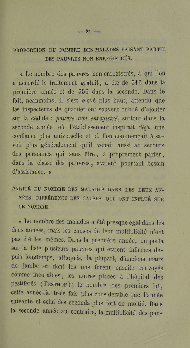 PROPORTION DU NOMBRE DES MALADES FAISANT PARTIE DES PAUVRES NON ENREGISTRÉS. « Le nombre des pauvres non enregistrés, à qui l'on a accordé le traitement gratuit, a été de 516 dans la première année et de 556 dans la seconde. Dans le fait, néanmoins, il s'est élevé plus haut, attendu que les inspecteurs de quartier ont souvent oublié d'ajouter sur la cédule : pauvre non enregistré, surtout dans la seconde année où l'établissement inspirait déjà une confiance plus universelle et où l'on commençait à sa- voir plus généralement qu'il venait aussi au secours des personnes qui sans être, à proprement parler, dans la classe des pauvres, avaient 'pourtant besoin d'assistance. » PARITÉ DU NOMBRE DES MALADES DANS LES DEUX AN- NÉES. DIFFÉRENCE DES CAUSES QUI ONT INFLUÉ SUR CE NOMBRE. « Le nombre des malades a été presque égal dans les deux années, mais les causes de leur multiplicité n'ont pas été les mêmes. Dans la première année, on porta sur la liste plusieurs pauvres qui étaient infirmes de- puis longtemps, attaqués, la plupart, d'anciens maux de jambe et dont les uns furent ensuite renvoyés comme incurables, les autres placés à l'hôpital des pestiférés (Pesthof); le nombre des premiers fut, cette année-là, trois fois plus considérable que l'année suivante et celui des seconds plus fort de moitié. Dans la seconde année au contraire, la multiplicité des pau-