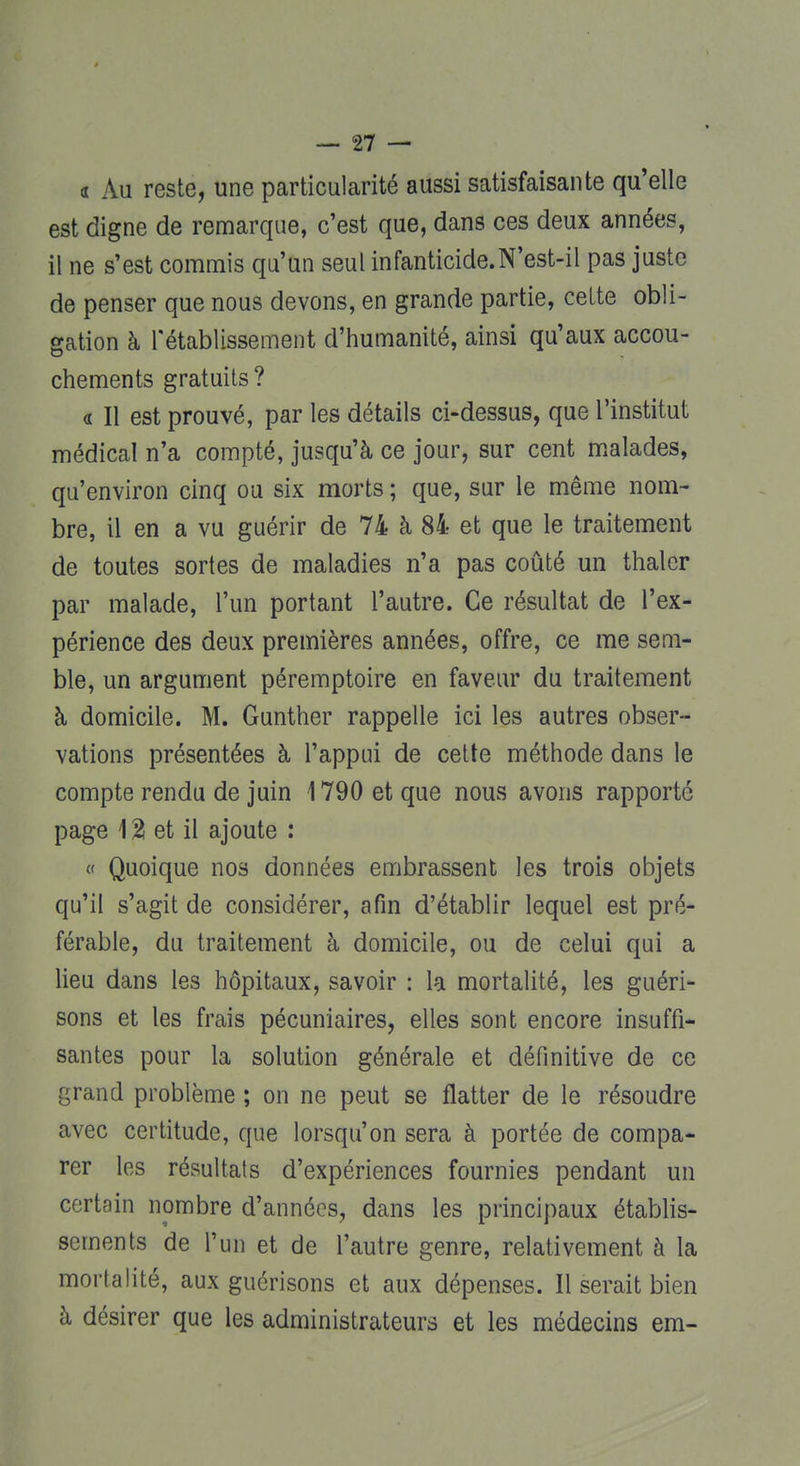 « Au reste, une particularité aussi satisfaisante qu'elle est digne de remarque, c'est que, dans ces deux années, il ne s'est commis qu'un seul infanticide.N'est-il pas juste de penser que nous devons, en grande partie, celte obli- gation à l'établissement d'humanité, ainsi qu'aux accou- chements gratuits? « Il est prouvé, par les détails ci-dessus, que l'institut médical n'a compté, jusqu'à ce jour, sur cent malades, qu'environ cinq ou six morts ; que, sur le même nom- bre, il en a vu guérir de 74 à 84 et que le traitement de toutes sortes de maladies n'a pas coûté un thaler par malade, l'un portant l'autre. Ce résultat de l'ex- périence des deux premières années, offre, ce me sem- ble, un argument péremptoire en faveur du traitement à domicile. M. Gunther rappelle ici les autres obser- vations présentées à l'appui de cette méthode dans le compte rendu de juin 1790 et que nous avons rapporté page 1 % et il ajoute : « Quoique nos données embrassent les trois objets qu'il s'agit de considérer, afin d'établir lequel est pré- férable, du traitement à domicile, ou de celui qui a lieu dans les hôpitaux, savoir : la mortalité, les guéri- sons et les frais pécuniaires, elles sont encore insuffi- santes pour la solution générale et définitive de ce grand problème ; on ne peut se flatter de le résoudre avec certitude, que lorsqu'on sera à portée de compa- rer les résultais d'expériences fournies pendant un certain nombre d'années, dans les principaux établis- sements de l'un et de l'autre genre, relativement à la mortalité, aux guérisons et aux dépenses. Il serait bien à désirer que les administrateurs et les médecins em-