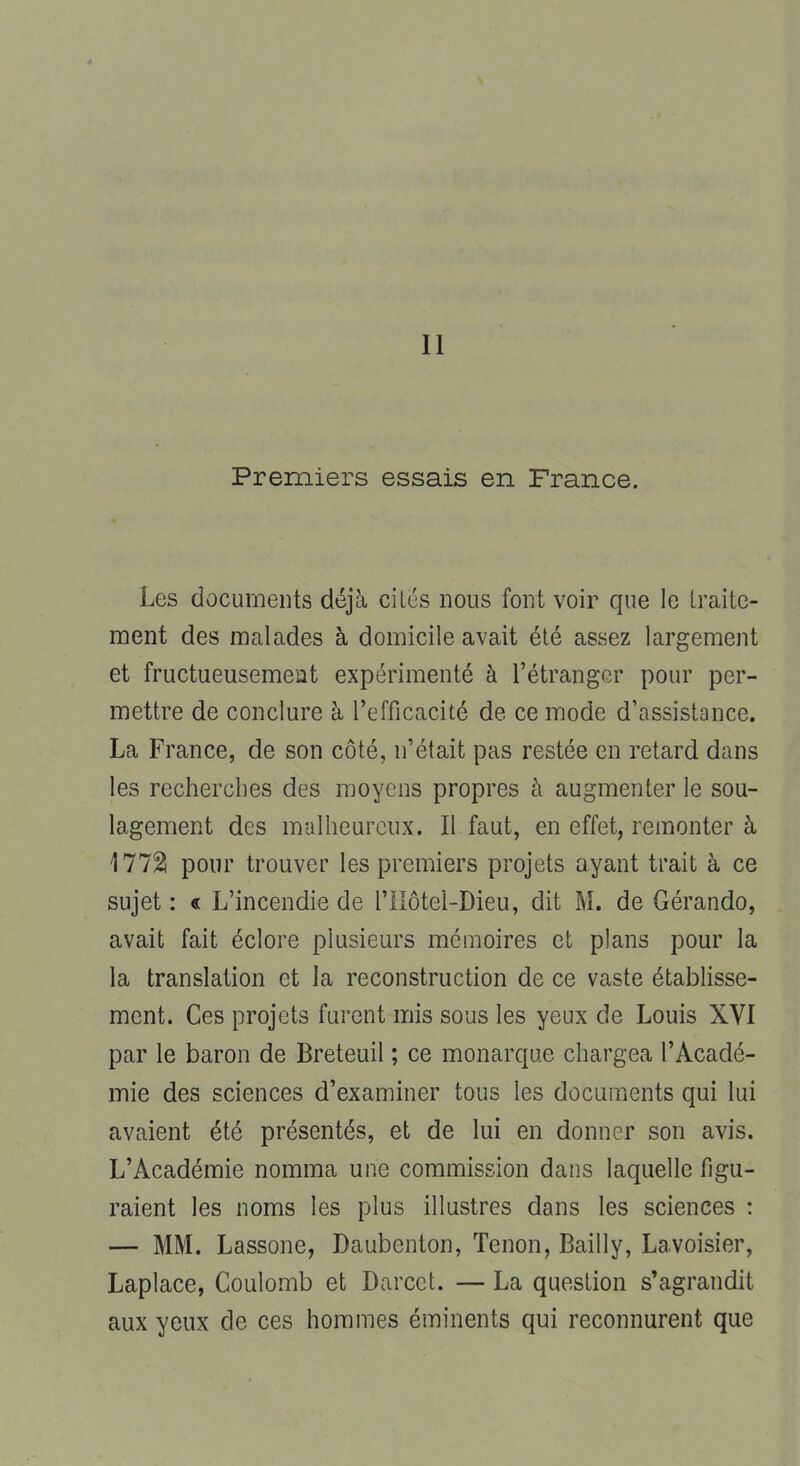 Il Premiers essais en France. Les documents déjà cites nous font voir que le traite- ment des malades à domicile avait été assez largement et fructueusement expérimenté à l'étranger pour per- mettre de conclure à l'efficacité de ce mode d'assistance. La France, de son côté, n'était pas restée en retard dans les recherches des moyens propres à augmenter le sou- lagement des malheureux. Il faut, en effet, remonter à 1772! pour trouver les premiers projets ayant trait à ce sujet : « L'incendie de Tllôtel-Dieu, dit M. de Gérando, avait fait éclore plusieurs mémoires et plans pour la la translation et la reconstruction de ce vaste établisse- ment. Ces projets furent mis sous les yeux de Louis XVI par le baron de Breteuil ; ce monarque chargea l'Acadé- mie des sciences d'examiner tous les documents qui lui avaient été présentés, et de lui en donner son avis. L'Académie nomma une commission dans laquelle figu- raient les noms les plus illustres dans les sciences : — MM. Lassone, Daubenton, Tenon, Bailly, Lavoisier, Laplace, Coulomb et Darcct. — La question s'agrandit aux yeux de ces hommes éminents qui reconnurent que