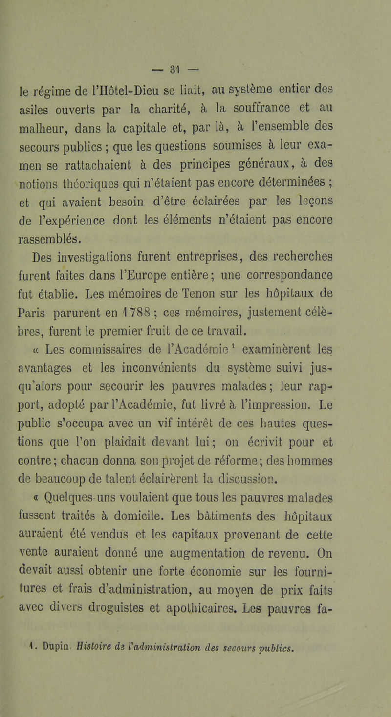 le régime de l'Hôtel-Dieu se liait, au système entier des asiles ouverts par la charité, à la souffrance et au malheur, dans la capitale et, par la, à l'ensemble des secours publics ; que les questions soumises à leur exa- men se rattachaient à des principes généraux, à des notions théoriques qui n'étaient pas encore déterminées ; et qui avaient besoin d'être éclairées par les leçons de l'expérience dont les éléments n'étaient pas encore rassemblés. Des investigations furent entreprises, des recherches furent faites dans l'Europe entière ; une correspondance fut établie. Les mémoires de Tenon sur les hôpitaux de Paris parurent en 1788 ; ces mémoires, justement célè- bres, furent le premier fruit de ce travail. « Les commissaires de l'Académie1 examinèrent les avantages et les inconvénients du système suivi jus- qu'alors pour secourir les pauvres malades; leur rap- port, adopté par l'Académie, fut livré à l'impression. Le public s'occupa avec un vif intérêt de ces hautes ques- tions que l'on plaidait devant lui; on écrivit pour et contre; chacun donna son projet de réforme; des hommes de beaucoup de talent éclairèrent la discussion. « Quelques-uns voulaient que tous les pauvres malades fussent traités à domicile. Les bâtiments des hôpitaux auraient été vendus et les capitaux provenant de cette vente auraient donné une augmentation de revenu. On devait aussi obtenir une forte économie sur les fourni- tures et frais d'administration, au moyen de prix faits avec divers droguistes et apothicaires. Les pauvres fa- 1. Dupin Histoire d3 Vadministration des secours vublics.