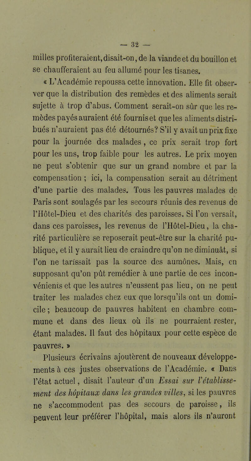 milles profiteraient, disait-on, de la viande et du bouillon et se chaufferaient au feu allumé pour les tisanes. « L'Académie repoussa cette innovation. Elle fit obser- ver que la distribution des remèdes et des aliments serait sujette à trop d'abus. Comment serait-on sûr que les re- mèdes payés auraient été fournis et que les aliments distri- bués n'auraient pas été détournés? S'il y avait un prix fixe pour la journée des malades, ce prix serait trop fort pour les uns, trop faible pour les autres. Le prix moyen ne peut s'obtenir que sur un grand nombre et par la compensation ; ici, la compensation serait au détriment d'une partie des malades. Tous les pauvres malades de Paris sont soulagés par les secours réunis des revenus de l'Hôtel-Dieu et des charités des paroisses. Si l'on versait, dans ces paroisses, les revenus de l'Hôtel-Dieu, la cha- rité particulière se reposerait peut-être sur la charité pu- blique, et il y aurait lieu de craindre qu'on ne diminuât, si l'on ne tarissait pas la source des aumônes. Mais, en supposant qu'on pût remédier à une partie de ces incon- vénients et que les autres n'eussent pas lieu, on ne peut traiter les malades chez eux que lorsqu'ils ont un domi- cile ; beaucoup de pauvres habitent en chambre com- mune et dans des lieux où ils ne pourraient rester, étant malades. Il faut des hôpitaux pour cette espèce de pauvres. » Plusieurs écrivains ajoutèrent de nouveaux développe- ments à ces justes observations de l'Académie. « Dans l'état actuel, disait l'auteur d'un Essai sur rétablisse- ment des hôpitaux dans les grandes villes, si les pauvres ne s'accommodent pas des secours de paroisse, ils peuvent leur préférer l'hôpital, mais alors ils n'auront