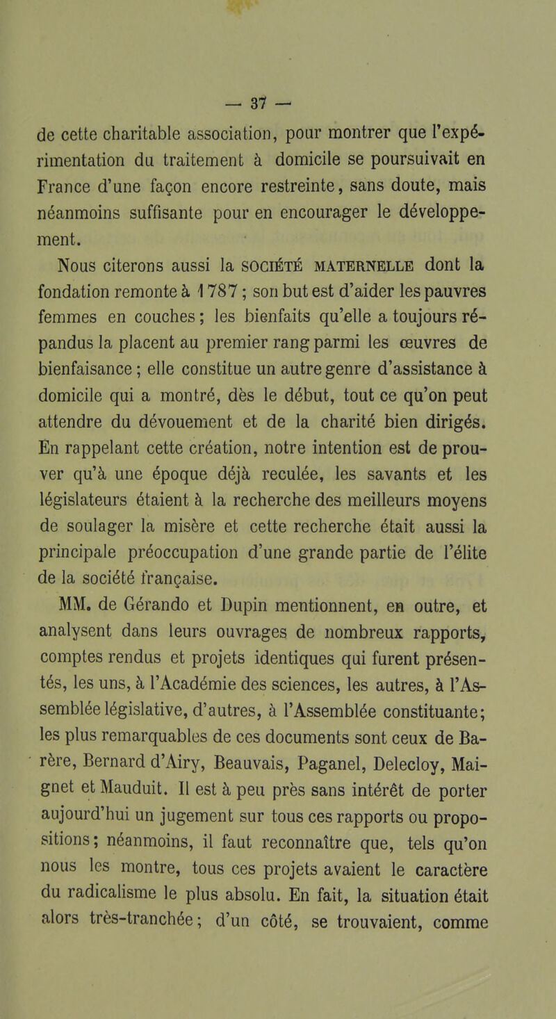 de cette charitable association, pour montrer que l'expé- rimentation du traitement à domicile se poursuivait en France d'une façon encore restreinte, sans doute, mais néanmoins suffisante pour en encourager le développe- ment. Nous citerons aussi la société maternelle dont la fondation remonte à 1787 ; son but est d'aider les pauvres femmes en couches ; les bienfaits qu'elle a toujours ré- pandus la placent au premier rang parmi les œuvres de bienfaisance ; elle constitue un autre genre d'assistance à domicile qui a montré, dès le début, tout ce qu'on peut attendre du dévouement et de la charité bien dirigés. En rappelant cette création, notre intention est de prou- ver qu'à une époque déjà reculée, les savants et les législateurs étaient à la recherche des meilleurs moyens de soulager la misère et cette recherche était aussi la principale préoccupation d'une grande partie de l'élite de la société française. MM. de Gérando et Dupin mentionnent, en outre, et analysent dans leurs ouvrages de nombreux rapports, comptes rendus et projets identiques qui furent présen- tés, les uns, à l'Académie des sciences, les autres, à l'As- semblée législative, d'autres, à l'Assemblée constituante; les plus remarquables de ces documents sont ceux de Ba- rère, Bernard d'Airy, Beauvais, Paganel, Delecloy, Mai- gnet et Mauduit. Il est à peu près sans intérêt de porter aujourd'hui un jugement sur tous ces rapports ou propo- sitions; néanmoins, il faut reconnaître que, tels qu'on nous les montre, tous ces projets avaient le caractère du radicalisme le plus absolu. En fait, la situation était alors très-tranchée; d'un côté, se trouvaient, comme