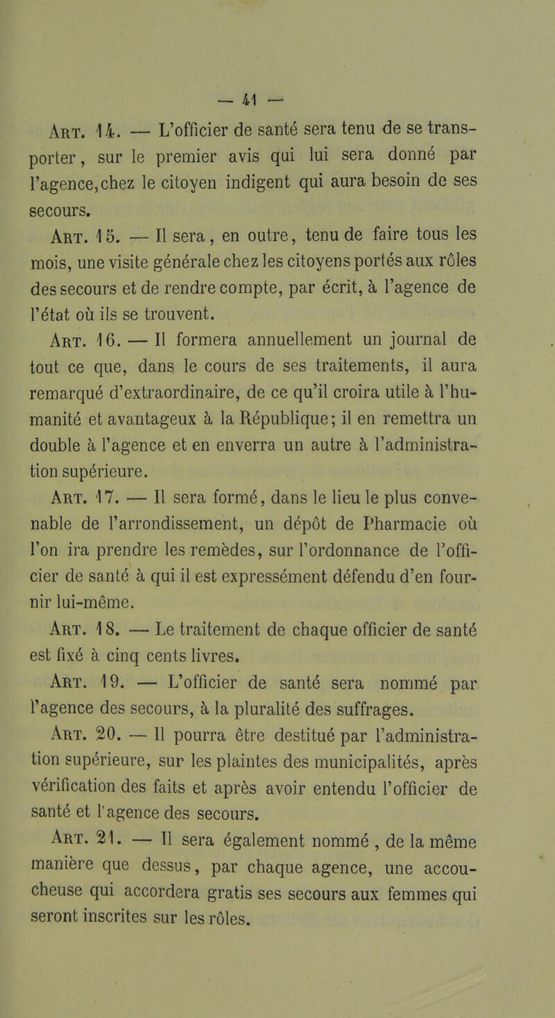 Art. 14. — L'officier de santé sera tenu de se trans- porter, sur le premier avis qui lui sera donné par l'agence, chez le citoyen indigent qui aura besoin de ses secours. Art. 15. — Il sera, en outre, tenu de faire tous les mois, une visite générale chez les citoyens portés aux rôles des secours et de rendre compte, par écrit, à l'agence de l'état où ils se trouvent. Art. 16. — Il formera annuellement un journal de tout ce que, dans le cours de ses traitements, il aura remarqué d'extraordinaire, de ce qu'il croira utile à l'hu- manité et avantageux à la République ; il en remettra un double à l'agence et en enverra un autre à l'administra- tion supérieure. Art. 17. — Il sera formé, dans le lieu le plus conve- nable de l'arrondissement, un dépôt de Pharmacie où l'on ira prendre les remèdes, sur l'ordonnance de l'offi- cier de santé à qui il est expressément défendu d'en four- nir lui-même. Art. 18. — Le traitement de chaque officier de santé est fixé à cinq cents livres. Art. 19. — L'officier de santé sera nommé par l'agence des secours, à la pluralité des suffrages. Art. 20. — 11 pourra être destitué par l'administra- tion supérieure, sur les plaintes des municipalités, après vérification des faits et après avoir entendu l'officier de santé et l'agence des secours. Art. 21. — Il sera également nommé , de la même manière que dessus, par chaque agence, une accou- cheuse qui accordera gratis ses secours aux femmes qui seront inscrites sur les rôles.