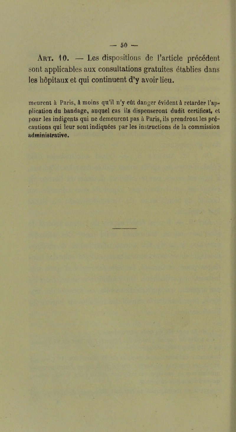 Art. 10. — Les dispositions de l'article précédent sont applicables aux consultations gratuites établies dans les hôpitaux et qui continuent d'y avoir lieu. meurent à Paris, à moins qu'il n'y eût danger évident à retarder l'ap- plication du bandage, auquel cas ils dispenseront dudit certificat, et pour les indigents qui ne demeurent pas à Paris, ils prendront les pré- cautions qui leur sont indiquées par les instructions de la commission administrative.