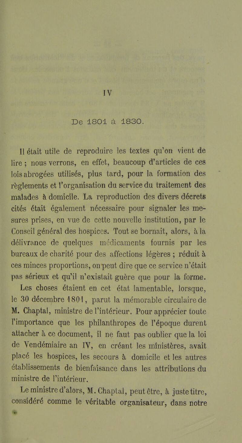 IV De 1801 à 1830. Il était utile de reproduire les textes qu'on vient de lire ; nous verrons, en effet, beaucoup d'articles de ces lois abrogées utilisés, plus tard, pour la formation des règlements et l'organisation du service du traitement des malades à domicile. La reproduction des divers décrets cités était également nécessaire pour signaler les me- sures prises, en vue de cette nouvelle institution, par le Conseil général des hospices. Tout se bornait, alors, à la délivrance de quelques médicaments fournis par les bureaux de charité pour des affections légères ; réduit à ces minces proportions, on peut dire que ce service n'était pas sérieux et qu'il n'existait guère que pour la forme. Les choses étaient en cet état lamentable, lorsque, le 30 décembre 1801, parut la mémorable circulaire de M. Chaptal, ministre de l'intérieur. Pour apprécier toute l'importance que les philanthropes de l'époque durent attacher à ce document, il ne faut pas oublier que la loi de Vendémiaire an IV, en créant les ministères, avait placé les hospices, les secours à domicile et les autres établissements de bienfaisance dans les attributions du ministre de l'intérieur. Le ministre d'alors, M. Chaptal, peut être, à juste titre, considéré comme le véritable organisateur, dans notre