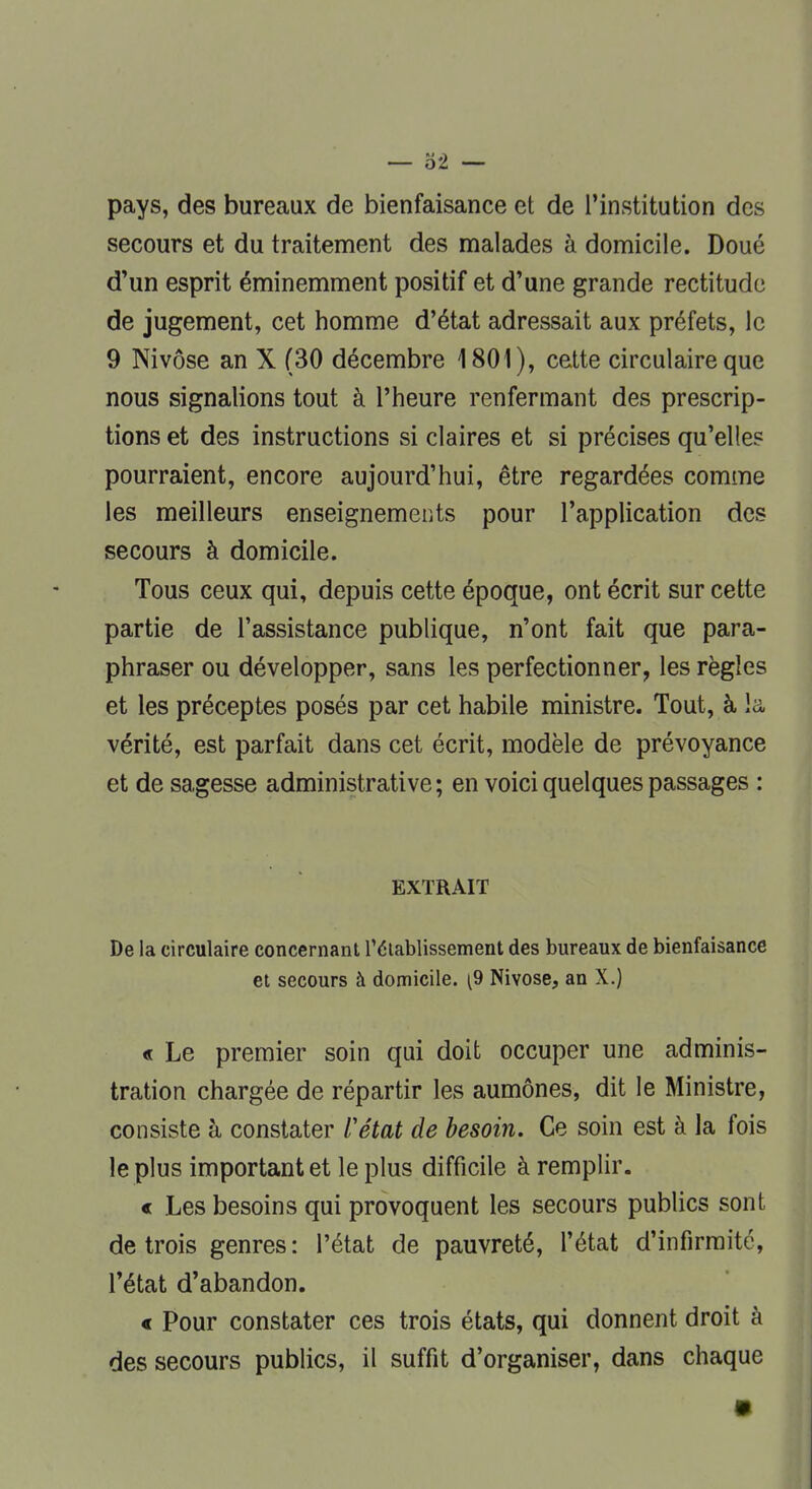 — ô'2 —■ pays, des bureaux de bienfaisance et de l'institution des secours et du traitement des malades à domicile. Doué d'un esprit éminemment positif et d'une grande rectitude de jugement, cet homme d'état adressait aux préfets, le 9 Nivôse an X (30 décembre 1801), cette circulaire que nous signalions tout à l'heure renfermant des prescrip- tions et des instructions si claires et si précises qu'elles pourraient, encore aujourd'hui, être regardées comme les meilleurs enseignements pour l'application des secours à domicile. Tous ceux qui, depuis cette époque, ont écrit sur cette partie de l'assistance publique, n'ont fait que para- phraser ou développer, sans les perfectionner, les règles et les préceptes posés par cet habile ministre. Tout, à la vérité, est parfait dans cet écrit, modèle de prévoyance et de sagesse administrative; en voici quelques passages : EXTRAIT De la circulaire concernant l'établissement des bureaux de bienfaisance et secours à domicile. (9 Nivose, an X.) « Le premier soin qui doit occuper une adminis- tration chargée de répartir les aumônes, dit le Ministre, consiste à constater l'état de besoin. Ce soin est à la fois le plus important et le plus difficile à remplir. « Les besoins qui provoquent les secours publics sont de trois genres : l'état de pauvreté, l'état d'infirmité, l'état d'abandon. « Pour constater ces trois états, qui donnent droit à des secours publics, il suffit d'organiser, dans chaque