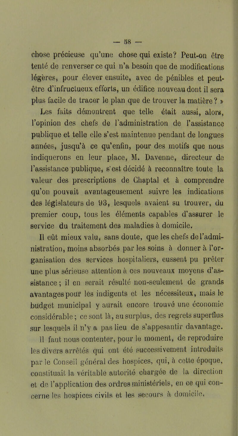 chose précieuse qu'une chose qui existe? Peut-on être tenté de renverser ce qui n'a besoin que de modifications légères, pour élever ensuite, avec de pénibles et peut- être d'infructueux efforts, un édifice nouveau dont il sera plus facile de tracer le plan que de trouver la matière? » Les faits démontrent que telle était aussi, alors, l'opinion des chefs de l'administration de l'assistance publique et telle elle s'est maintenue pendant de longues années, jusqu'à ce qu'enfin, pour des motifs que nous indiquerons en leur place, M. Davenne, directeur de l'assistance publique, s'est décidé à reconnaître toute la valeur des prescriptions de Ghaptal et à comprendre qu'on pouvait avantageusement suivre les indications des législateurs de 93, lesquels avaient su trouver, du premier coup, tous les éléments capables d'assurer le service du traitement des maladies à domicile. Il eût mieux valu, sans doute, que les chefs de l'admi- nistration, moins absorbés par les soins à donner à l'or- ganisation des services hospitaliers, eussent pu prêter une plus sérieuse attention à ces nouveaux moyens d'as- sistance ; il en serait résulté non-seulement de grands avantages pour les indigents et les nécessiteux, mais le budget municipal y aurait encore trouvé une économie considérable ; ce sont là, au surplus, des regrets superflus sur lesquels il n'y a pas lieu de s'appesantir davantage. 11 faut nous contenter, pour le moment, de reproduire les divers arrêtés qui ont été successivement introduits parle Conseil général des hospices, qui, à cette époque, constituait la véritable autorité ohargée de la direction et de l'application des ordres ministériels, en ce qui con- cerne les hospices civils et les secours h domicile.