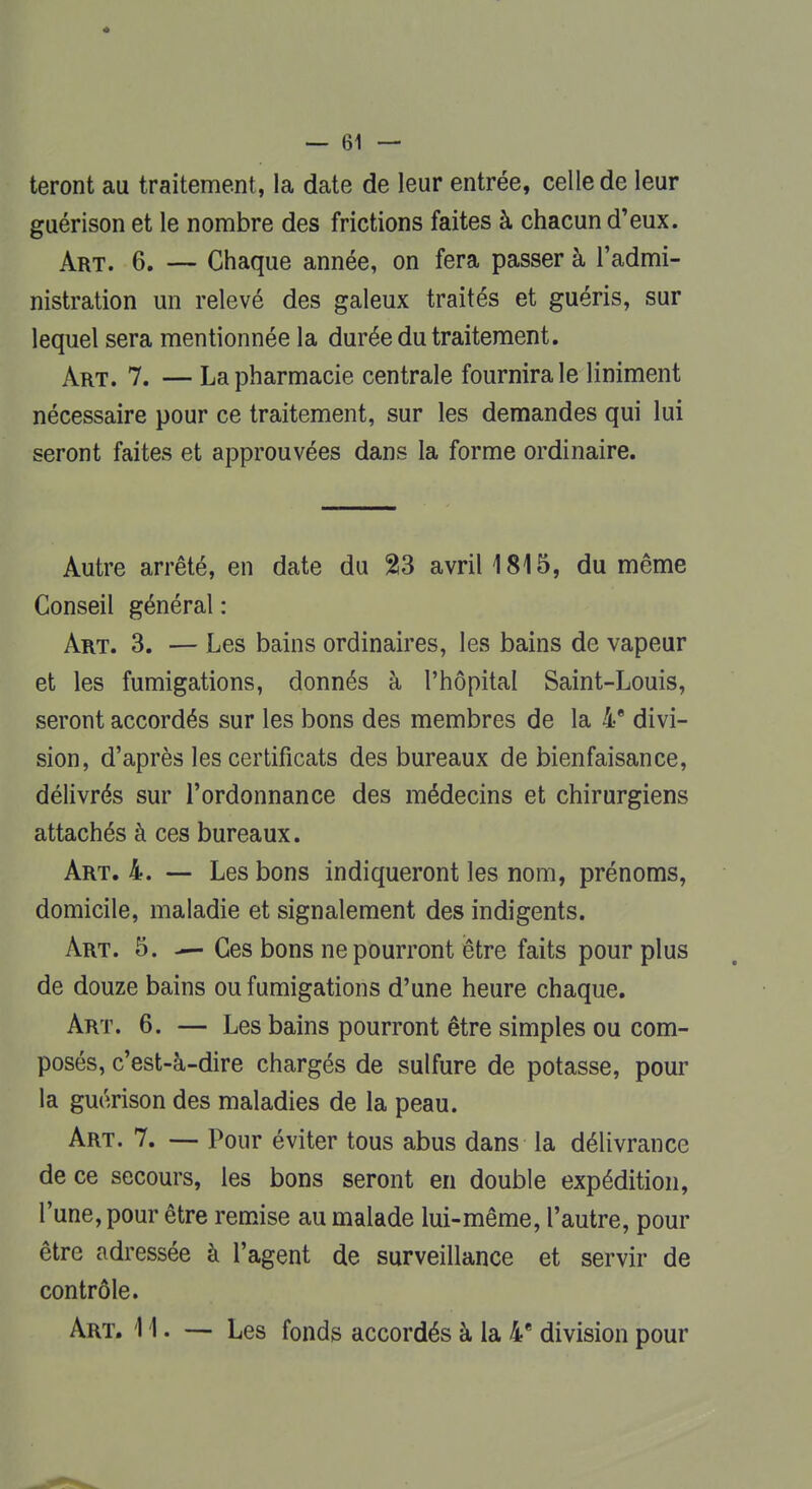 teront au traitement, la date de leur entrée, celle de leur guérison et le nombre des frictions faites à chacun d'eux. Art. 6. — Chaque année, on fera passer à l'admi- nistration un relevé des galeux traités et guéris, sur lequel sera mentionnée la durée du traitement. Art. 7. — La pharmacie centrale fournira le Uniment nécessaire pour ce traitement, sur les demandes qui lui seront faites et approuvées dans la forme ordinaire. Autre arrêté, en date du 23 avril 1815, du même Conseil général : Art. 3. — Les bains ordinaires, les bains de vapeur et les fumigations, donnés à l'hôpital Saint-Louis, seront accordés sur les bons des membres de la 4e divi- sion, d'après les certificats des bureaux de bienfaisance, délivrés sur l'ordonnance des médecins et chirurgiens attachés à ces bureaux. Art. 4. — Les bons indiqueront les nom, prénoms, domicile, maladie et signalement des indigents. Art. 5. — Ces bons ne pourront être faits pour plus de douze bains ou fumigations d'une heure chaque. Art. 6. — Les bains pourront être simples ou com- posés, c'est-à-dire chargés de sulfure de potasse, pour la guérison des maladies de la peau. Art. 7. — Pour éviter tous abus dans la délivrance de ce secours, les bons seront en double expédition, l'une, pour être remise au malade lui-même, l'autre, pour être adressée à l'agent de surveillance et servir de contrôle. Art. 11. — Les fonds accordés à la 4e division pour