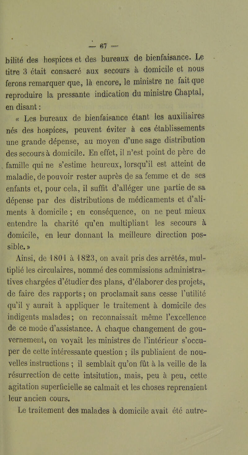 bilité des hospices et des bureaux de bienfaisance. Le titre 3 était consacré aux secours à domicile et nous ferons remarquer que, là encore, le ministre ne fait que reproduire la pressante indication du ministre Chaptal, en disant : a Les bureaux de bienfaisance étant les auxiliaires nés des hospices, peuvent éviter à ces établissements une grande dépense, au moyen d'une sage distribution des secours à domicile. En effet, il n'est point de père de . famille qui ne s'estime heureux, lorsqu'il est atteint de maladie, de pouvoir rester auprès de sa femme et de ses enfants et, pour cela, il suffit d'alléger une partie de sa dépense par des distributions de médicaments et d'ali- ments à domicile ; en conséquence, on ne peut mieux entendre la charité qu'en multipliant les secours à domicile, en leur donnant la meilleure direction pos- sible. » Ainsi, de 1801 à Î82!3, on avait pris des arrêtés, mul- tiplié les circulaires, nommé des commissions administra- tives chargées d'étudier des plans, d'élaborer des projets, de faire des rapports ; on proclamait sans cesse l'utilité qu'il y aurait à appliquer le traitement à domicile des indigents malades ; on reconnaissait même l'excellence de ce mode d'assistance. A chaque changement de gou- vernement, on voyait les ministres de l'intérieur s'occu- per de cette intéressante question ; ils publiaient de nou- velles instructions ; il semblait qu'on fût à la veille de la résurrection de cette intsitution, mais, peu à peu, cette agitation superficielle se calmait et les choses reprenaient leur ancien cours. Le traitement des malades à domicile avait été autre-