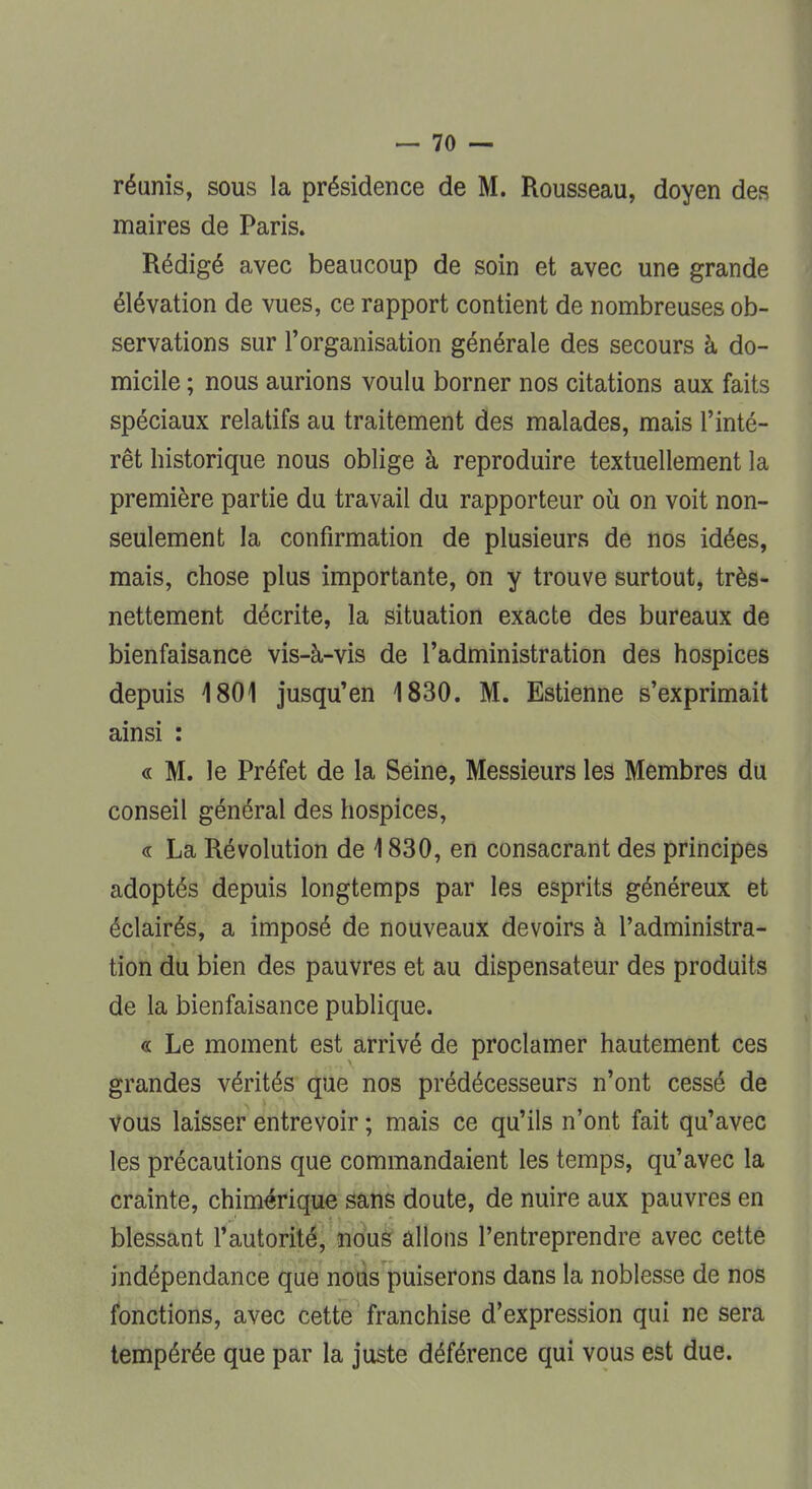 réunis, sous la présidence de M. Rousseau, doyen des maires de Paris. Rédigé avec beaucoup de soin et avec une grande élévation de vues, ce rapport contient de nombreuses ob- servations sur l'organisation générale des secours à do- micile ; nous aurions voulu borner nos citations aux faits spéciaux relatifs au traitement des malades, mais l'inté- rêt historique nous oblige à reproduire textuellement la première partie du travail du rapporteur où on voit non- seulement la confirmation de plusieurs de nos idées, mais, chose plus importante, on y trouve surtout, très- nettement décrite, la situation exacte des bureaux de bienfaisance vis-à-vis de l'administration des hospices depuis 1801 jusqu'en 1830. M. Estienne s'exprimait ainsi : « M. le Préfet de la Seine, Messieurs les Membres du conseil général des hospices, « La Révolution de 1830, en consacrant des principes adoptés depuis longtemps par les esprits généreux et éclairés, a imposé de nouveaux devoirs à l'administra- tion du bien des pauvres et au dispensateur des produits de la bienfaisance publique. « Le moment est arrivé de proclamer hautement ces grandes vérités que nos prédécesseurs n'ont cessé de vous laisser entrevoir ; mais ce qu'ils n'ont fait qu'avec les précautions que commandaient les temps, qu'avec la crainte, chimérique sans doute, de nuire aux pauvres en blessant l'autorité, nous allons l'entreprendre avec cette indépendance que nous puiserons dans la noblesse de nos fonctions, avec cette franchise d'expression qui ne sera tempérée que par la juste déférence qui vous est due.