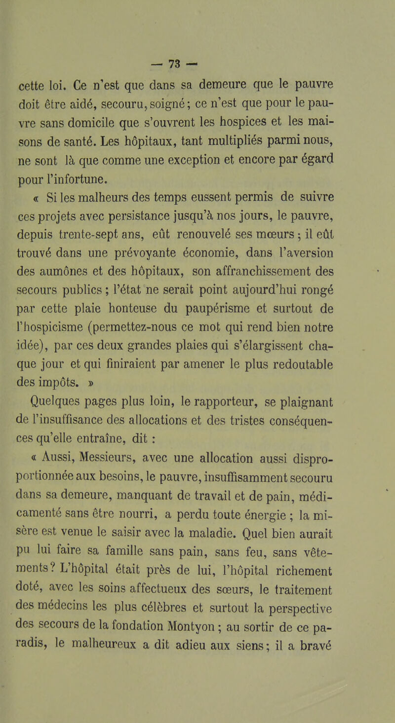 cette loi. Ce n'est que dans sa demeure que le pauvre doit être aidé, secouru,soigné; ce n'est que pour le pau- vre sans domicile que s'ouvrent les hospices et les mai- sons de santé. Les hôpitaux, tant multipliés parmi nous, ne sont là que comme une exception et encore par égard pour l'infortune. « Si les malheurs des temps eussent permis de suivre ces projets avec persistance jusqu'à nos jours, le pauvre, depuis trente-sept ans, eût renouvelé ses mœurs -, il eût trouvé dans une prévoyante économie, dans l'aversion des aumônes et des hôpitaux, son affranchissement des secours publics ; l'état ne serait point aujourd'hui rongé par cette plaie honteuse du paupérisme et surtout de Thospicisme (permettez-nous ce mot qui rend bien notre idée), par ces deux grandes plaies qui s'élargissent cha- que jour et qui finiraient par amener le plus redoutable des impôts. » Quelques pages plus loin, le rapporteur, se plaignant de l'insuffisance des allocations et des tristes conséquen- ces qu'elle entraîne, dit : « Aussi, Messieurs, avec une allocation aussi dispro- portionnée aux besoins, le pauvre, insuffisamment secouru dans sa demeure, manquant de travail et de pain, médi- camenté sans être nourri, a perdu toute énergie ; la mi- sère est venue le saisir avec la maladie. Quel bien aurait pu lui faire sa famille sans pain, sans feu, sans vête- ments? L'hôpital était près de lui, l'hôpital richement doté, avec les soins affectueux des sœurs, le traitement des médecins les plus célèbres et surtout la perspective des secours de la fondation Montyon ; au sortir de ce pa- radis, le malheureux a dit adieu aux siens; il a bravé