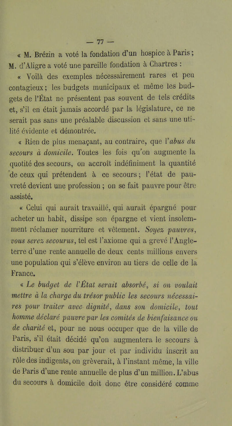 <i M. Brézin a voté la fondation d'un hospice à Paris ; M. d'Aligre a voté une pareille fondation à Chartres : « Voilà des exemples nécessairement rares et peu contagieux ; les budgets municipaux et même les bud- gets de l'État ne présentent pas souvent de tels crédits et, s'il en était jamais accordé par la législature, ce ne serait pas sans une préalable discussion et sans une uti- lité évidente et démontrée. « Rien de plus menaçant, au contraire, que Y abus du secours à domicile. Toutes les fois qu'on augmente la quotité des secours, on accroît indéfiniment la quantité de ceux qui prétendent à ce secours ; l'état de pau- vreté devient une profession ; on se fait pauvre pour être assisté. « Celui qui aurait travaillé, qui aurait épargné pour acheter un habit, dissipe son épargne et vient insolem- ment réclamer nourriture et vêtement. Soyez 'pauvres, vous serez secourus, tel est l'axiome qui a grevé l'Angle- terre d'une rente annuelle de deux cents millions envers une population qui s'élève environ au tiers de celle de la France. « Le budget de VÊtat serait absorbé, si on voulait mettre à la charge du trésor public les secours nécessai- res pour traiter avec dignité, dans son domicile, tout homme déclaré pauvre par les comités de bienfaisance ou de charité et, pour ne nous occuper que de la ville de Paris, s'il était décidé qu'on augmentera le secours à distribuer d'un sou par jour et par individu inscrit au rôle des indigents, on grèverait, à l'instant même, la ville de Paris d'une rente annuelle de plus d'un million. L'abus du secours à domicile doit donc être considéré comme