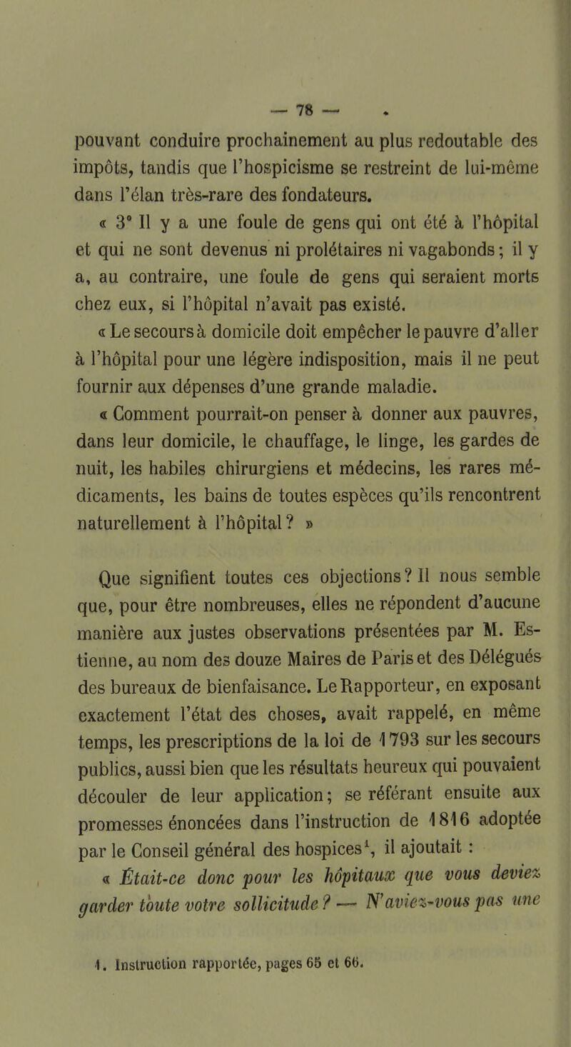 pouvant conduire prochainement au plus redoutable des impôts, tandis que l'hospicisme se restreint de lui-même dans l'élan très-rare des fondateurs. « 3° Il y a une foule de gens qui ont été à l'hôpital et qui ne sont devenus ni prolétaires ni vagabonds ; il y a, au contraire, une foule de gens qui seraient morts chez eux, si l'hôpital n'avait pas existé. «Le secours à domicile doit empêcher le pauvre d'aller à l'hôpital pour une légère indisposition, mais il ne peut fournir aux dépenses d'une grande maladie. « Comment pourrait-on penser à donner aux pauvres, dans leur domicile, le chauffage, le linge, les gardes de nuit, les habiles chirurgiens et médecins, les rares mé- dicaments, les bains de toutes espèces qu'ils rencontrent naturellement à l'hôpital ? » Que signifient toutes ces objections ? Il nous semble que, pour être nombreuses, elles ne répondent d'aucune manière aux justes observations présentées par M. Es- tienne, au nom des douze Maires de Paris et des Délégués des bureaux de bienfaisance. Le Rapporteur, en exposant exactement l'état des choses, avait rappelé, en même temps, les prescriptions de la loi de 1793 sur les secours publics, aussi bien que les résultats heureux qui pouvaient découler de leur application ; se référant ensuite aux promesses énoncées dans l'instruction de 1816 adoptée par le Conseil général des hospices1, il ajoutait : « Était-ce donc pour les hôpitaux que vous deviez garder toute votre sollicitude? — N'aviez-vous pas une 1. Instruction rapportée, pages 65 et 66.