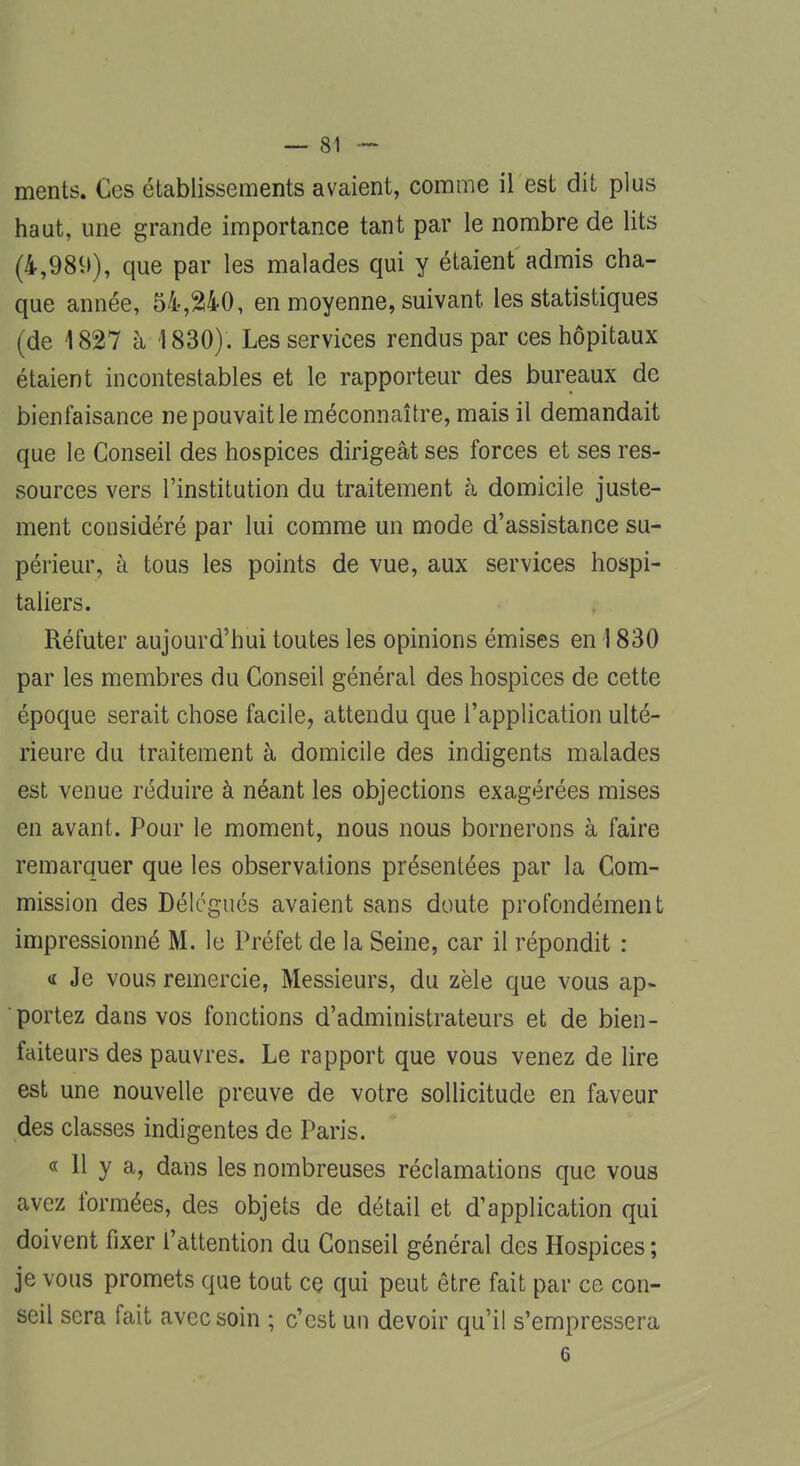 ments. Ces établissements avaient, comme il est dit plus haut, une grande importance tant par le nombre de lits (4,989), que par les malades qui y étaient admis cha- que année, 54,240, en moyenne, suivant les statistiques (de 1827 h 1830). Les services rendus par ces hôpitaux étaient incontestables et le rapporteur des bureaux de bienfaisance ne pouvait le méconnaître, mais il demandait que le Conseil des hospices dirigeât ses forces et ses res- sources vers l'institution du traitement à domicile juste- ment considéré par lui comme un mode d'assistance su- périeur, à tous les points de vue, aux services hospi- taliers. Réfuter aujourd'hui toutes les opinions émises en 1830 par les membres du Conseil général des hospices de cette époque serait chose facile, attendu que l'application ulté- rieure du traitement à domicile des indigents malades est venue réduire à néant les objections exagérées mises en avant. Pour le moment, nous nous bornerons à faire remarquer que les observations présentées par la Com- mission des Délégués avaient sans doute profondément impressionné M. le Préfet de la Seine, car il répondit : « Je vous remercie, Messieurs, du zèle que vous ap- portez dans vos fonctions d'administrateurs et de bien- faiteurs des pauvres. Le rapport que vous venez de lire est une nouvelle preuve de votre sollicitude en faveur des classes indigentes de Paris. « 11 y a, dans les nombreuses réclamations que vous avez formées, des objets de détail et d'application qui doivent fixer l'attention du Conseil général des Hospices ; je vous promets que tout ce qui peut être fait par ce con- seil sera fait avec soin ; c'est un devoir qu'il s'empressera 6