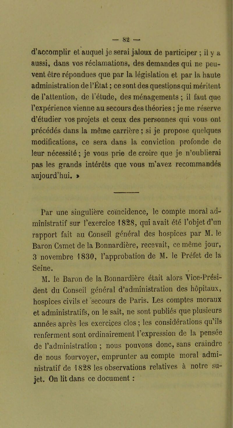 I — 82 — d'accomplir et auquel je serai jaloux de participer ; il y a aussi, dans vos réclamations, des demandes qui ne peu- vent être répondues que par la législation et par la haute administration de l'État ; ce sont des questions qui méritent de l'attention, de l'étude, des ménagements ; il faut que l'expérience vienne au secours des théories ; je me réserve d'étudier vos projets et ceux des personnes qui vous ont précédés dans la même carrière ; si je propose quelques modifications, ce sera dans la conviction profonde de leur nécessité ; je vous prie de croire que je n'oublierai pas les grands intérêts que vous m'avez recommandés aujourd'hui. > Par une singulière coïncidence, le compte moral ad- ministratif sur l'exercice 1828, qui avait été l'objet d'un rapport fait au Conseil général des hospices par M. le Baron Carnet de la Bonnardière, recevait, ce même jour, 3 novembre 1830, l'approbation de M. le Préfet de la Seine. M. le Baron de la Bonnardière était alors Vice-Prési- dent du Conseil général d'administration des hôpitaux, hospices civils et secours de Paris. Les comptes moraux et administratifs, on le sait, ne sont publiés que plusieurs années après les exercices clos ; les considérations qu'ils renferment sont ordinairement l'expression de la pensée de l'administration ; nous pouvons donc, sans craindre de nous fourvoyer, emprunter au compte moral admi- nistratif de 1828 les observations relatives à notre su- jet. On lit dans ce document :