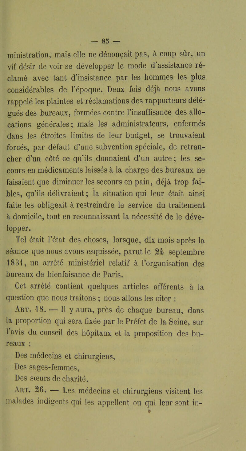 ministration, mais elle ne dénonçait pas, à coup sûr, un vif désir de voir se développer le mode d'assistance ré- clamé avec tant d'insistance par les hommes les plus considérables de l'époque. Deux fois déjà nous avons rappelé les plaintes et réclamations des rapporteurs délé- gués des bureaux, formées contre l'insuffisance des allo- cations générales; mais les administrateurs, enfermés dans les étroites limites de leur budget, se trouvaient forcés, par défaut d'une subvention spéciale, de retran- cher d'un côté ce qu'ils donnaient d'un autre; les se- cours en médicaments laissés à la charge des bureaux ne faisaient que diminuer les secours en pain, déjà trop fai- bles, qu'ils délivraient ; la situation qui leur était ainsi faite les obligeait à restreindre le service du traitement à domicile, tout en reconnaissant la nécessité de le déve- lopper. Tel était l'état des choses, lorsque, dix mois après la séance que nous avons esquissée, parut le %k septembre 1831, un arrêté ministériel relatif à l'organisation des bureaux de bienfaisance de Paris. Cet arrêté contient quelques articles afférents à la question que nous traitons ; nous allons les citer : Art. 18. — Il y aura, près de chaque bureau, dans la proportion qui sera fixée par le Préfet de la Seine, sur l'avis du conseil des hôpitaux et la proposition des bu- reaux : Des médecins et chirurgiens, Des sages-femmes, Des sœurs de charité. Art. 26. — Les médecins et chirurgiens visitent les •.naïades indigents qui les appellent ou qui leur sont in-