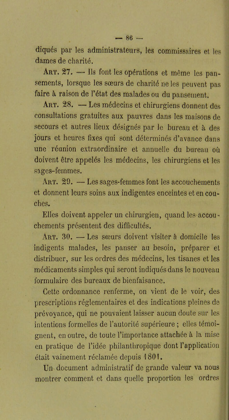 diqués par les administrateurs, les commissaires et les dames de charité. Art. 27. — Ils font les opérations et même les pan- sements, lorsque les sœurs de charité ne les peuvent pas faire à raison de l'état des malades ou du pansement. Art. 28. — Les médecins et chirurgiens donnent des consultations gratuites aux pauvres dans les maisons de secours et autres lieux désignés par le bureau et à des jours et heures fixes qui sont déterminés d'avance dans une réunion extraordinaire et annuelle du bureau où doivent être appelés les médecins, les chirurgiens et les sages-femmes. Art. 29. —Les sages-femmes font les accouchements et donnent leurs soins aux indigentes enceintes et en cou- ches. Elles doivent appeler un chirurgien, quand les accou- chements présentent des difficultés. Art. 30. — Les sœurs doivent visiter à domicile les indigents malades, les panser au besoin, préparer et distribuer, sur les ordres des médecins, les tisanes et les médicaments simples qui seront indiqués dans le nouveau formulaire des bureaux de bienfaisance. Cette ordonnance renferme, on vient de le voir, des prescriptions réglementaires et des indications pleines de prévoyance, qui ne pouvaient laisser aucun doute sur les intentions formelles de l'autorité supérieure ; elles témoi- gnent, en outre, de toute l'importance attachée à la mise en pratique de l'idée philanthropique dont l'application était vainement réclamée depuis 1801. Un document administratif de grande valeur va nous montrer comment et dans quelle proportion les ordres