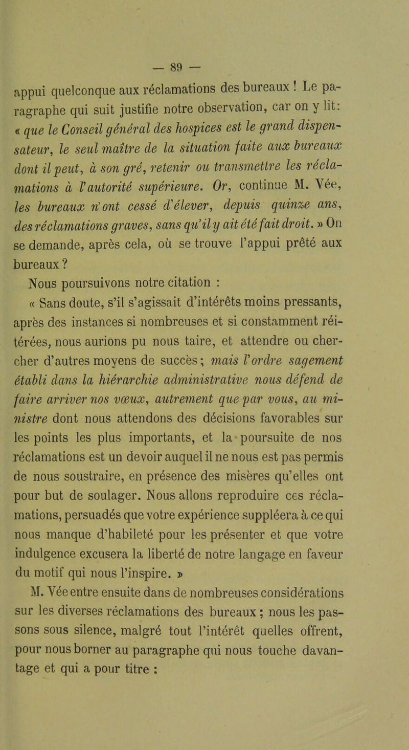 appui quelconque aux réclamations des bureaux ! Le pa- ragraphe qui suit justifie notre observation, car on y lit: « que le Conseil général des hospices est le grand dispen- sateur, le seul maître de la situation faite aux bureaux dont il peut, à son gré, retenir ou transmettre les récla- mations à Xautorité supérieure. Or, continue M. Vée, les bureaux n'ont cessé d'élever, depuis quinze ans, des réclamations graves, sans qu'il y ait été fait droit. » On se demande, après cela, où se trouve l'appui prêté aux bureaux ? Nous poursuivons notre citation : « Sans doute, s'il s'agissait d'intérêts moins pressants, après des instances si nombreuses et si constamment réi- térées, nous aurions pu nous taire, et attendre ou cher- cher d'autres moyens de succès ; mais Vordre sagement établi dans la hiérarchie administrative nous défend de faire arriver nos vœux, autrement que 'par vous, au mi- nistre dont nous attendons des décisions favorables sur les points les plus importants, et la poursuite de nos réclamations est un devoir auquel il ne nous est pas permis de nous soustraire, en présence des misères qu'elles ont pour but de soulager. Nous allons reproduire ces récla- mations, persuadés que votre expérience suppléera à ce qui nous manque d'habileté pour les présenter et que votre indulgence excusera la liberté de notre langage en faveur du motif qui nous l'inspire. » M. Vée entre ensuite dans de nombreuses considérations sur les diverses réclamations des bureaux ; nous les pas- sons sous silence, malgré tout l'intérêt quelles offrent, pour nous borner au paragraphe qui nous touche davan- tage et qui a pour titre :