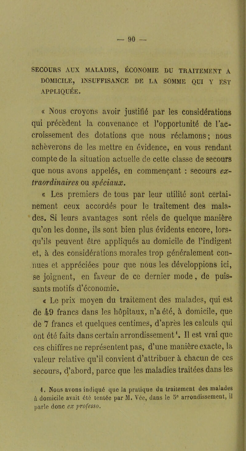 SECOURS AUX MALADES, ÉCONOMIE DU TRAITEMENT A DOMICILE, INSUFFISANCE DE LA SOMME QUI Y EST APPLIQUÉE. « Nous croyons avoir justifié par les considérations qui précèdent la convenance et l'opportunité de l'ac- croissement des dotations que nous réclamons; nous achèverons de les mettre en évidence, en vous rendant compte de la situation actuelle de cette classe de secours que nous avons appelés, en commençant : secours ex- traordinaires ou spéciaux. « Les premiers de tous par leur utilité sont certai- nement ceux accordés pour le traitement des mala- des. Si leurs avantages sont réels de quelque manière qu'on les donne, ils sont bien plus évidents encore, lors- qu'ils peuvent être appliqués au domicile de l'indigent et, à des considérations morales trop généralement con- nues et appréciées pour que nous les développions ici, se joignent, en faveur de ce dernier mode, de puis- sants motifs d'économie. « Le prix moyen du traitement des malades, qui est de 49 francs dans les hôpitaux, n'a été, à domicile, que de 7 francs et quelques centimes, d'après les calculs qui ont été faits dans certain arrondissement*. Il est vrai que ces chiffres ne représentent pas, d'une manière exacte, la valeur relative qu'il convient d'attribuer à chacun de ces secours, d'abord, parce que les maladies traitées dans les \. Nous avons indiqué que la pratique du traitement des malades à domicile avait été tentée par M. Vée, dans le 5e arrondissement, il parle donc ex professa.