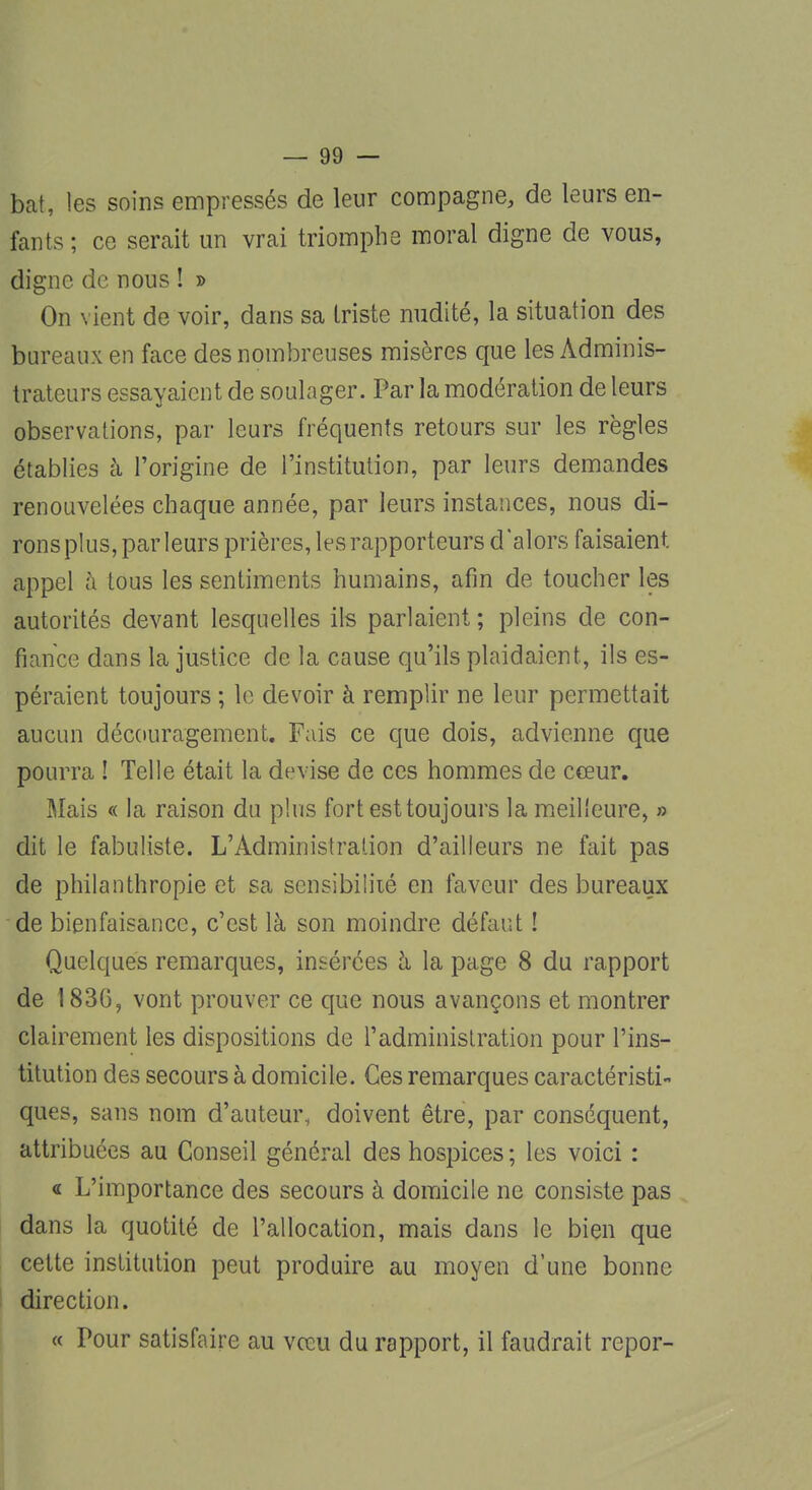 bat, les soins empressés de leur compagne, de leurs en- fants ; ce serait un vrai triomphe moral digne de vous, digne de nous ! » On vient de voir, dans sa triste nudité, la situation des bureaux en face des nombreuses misères que les Adminis- trateurs essayaient de soulager. Par la modération de leurs observations, par leurs fréquents retours sur les règles établies à l'origine de l'institution, par leurs demandes renouvelées chaque année, par leurs instances, nous di- ronsplus, parleurs prières, les rapporteurs d'alors faisaient, appel à tous les sentiments humains, afin de toucher les autorités devant lesquelles ils parlaient; pleins de con- fiance dans la justice de la cause qu'ils plaidaient, ils es- péraient toujours ; le devoir à remplir ne leur permettait aucun découragement. Fais ce que dois, advienne que pourra ! Telle était la devise de ces hommes de cœur. Mais « la raison du plus fort est toujours la meilleure, » dit le fabuliste. L'Administration d'ailleurs ne fait pas de philanthropie et sa sensibilité en faveur des bureaux de bienfaisance, c'est là son moindre défaut ! Quelques remarques, insérées à la page 8 du rapport de 183G, vont prouver ce que nous avançons et montrer clairement les dispositions de l'administration pour l'ins- titution des secours à domicile. Ces remarques caractéristi- ques, sans nom d'auteur, doivent être, par conséquent, attribuées au Conseil général des hospices; les voici : « L'importance des secours à domicile ne consiste pas dans la quotité de l'allocation, mais dans le bien que cette institution peut produire au moyen d'une bonne direction. « Pour satisfaire au vœu du rapport, il faudrait repor-