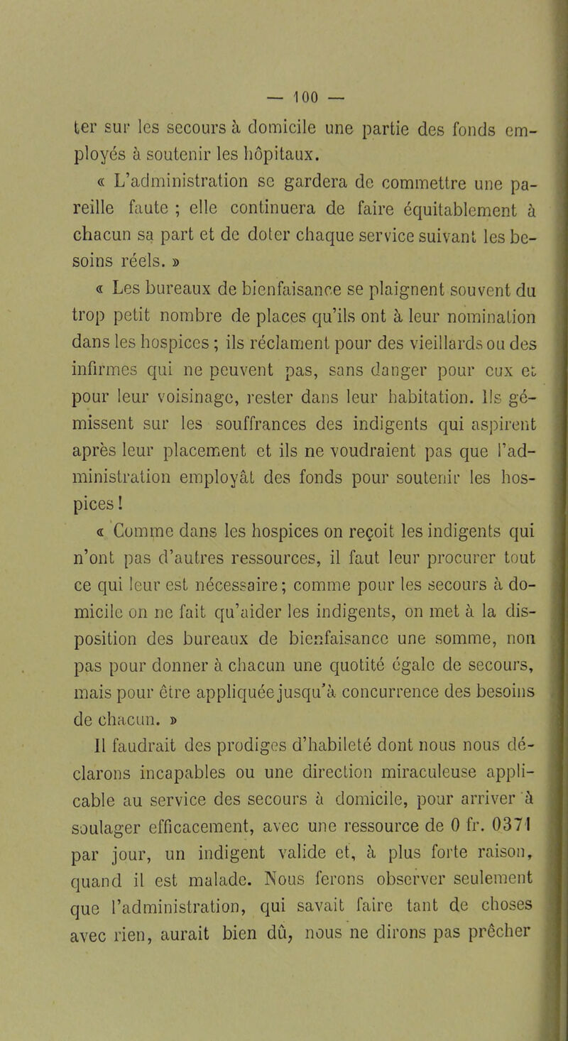 ter sur les secours à domicile une partie des fonds em- ployés à soutenir les hôpitaux. « L'administration se gardera de commettre une pa- reille faute ; elle continuera de faire équitablement à chacun sa part et de doter chaque service suivant les be- soins réels. » « Les bureaux de bienfaisance se plaignent souvent du trop petit nombre de places qu'ils ont à leur nomination dans les hospices ; ils réclament pour des vieillards ou des infirmes qui ne peuvent pas, sans danger pour eux et pour leur voisinage, rester dans leur habitation. Us gé- missent sur les souffrances des indigents qui aspirent après leur placement et ils ne voudraient pas que l'ad- ministration employât des fonds pour soutenir les hos- pices ! « Comme dans les hospices on reçoit les indigents qui n'ont pas d'autres ressources, il faut leur procurer tout ce qui leur est nécessaire ; comme pour les secours à do- micile on ne fait qu'aider les indigents, on met à la dis- position des bureaux de bienfaisance une somme, non pas pour donner à chacun une quotité égale de secours, mais pour être appliquée jusqu'à concurrence des besoins de chacun. » Il faudrait des prodiges d'habileté dont nous nous dé- clarons incapables ou une direction miraculeuse appli- cable au service des secours à domicile, pour arriver à soulager efficacement, avec une ressource de 0 fr. 0371 par jour, un indigent valide et, à plus forte raison, quand il est malade. Nous ferons observer seulement que l'administration, qui savait faire tant de choses avec rien, aurait bien dû, nous ne dirons pas prêcher