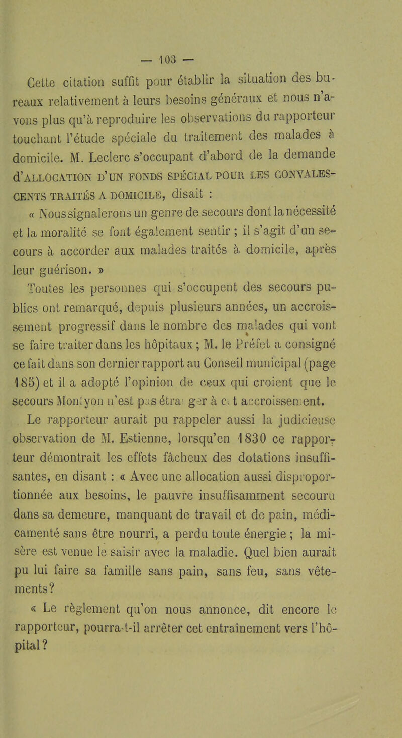 Celte citation suffit pour établir la situation des bu- reaux relativement à leurs besoins généraux et nous n'a- vons plus qu'à reproduire les observations du rapporteur touchant l'étude spéciale du traitement des malades à domicile. M. Leclerc s'occupant d'abord de la demande d'ALLOCATION D'UN FONDS SPÉCIAL POUR LES CONVALES- CENTS traités A domicile, disait : « Noussignaleronsun genre de secours dont la nécessité et la moralité se font également sentir ; il s'agit d'un se- cours à accorder aux malades traités à domicile, après leur guérison. » Toutes les personnes qui s'occupent des secours pu- blics ont remarqué, depuis plusieurs années, un accrois- sement progressif dans le nombre des malades qui vont se faire traiter dans les hôpitaux ; M. le Préfet a consigné ce fait dans son dernier rapport au Conseil municipal (page 185) et il a adopté l'opinion de ceux qui croient que le secours Monlyon n'est p;;sétra ger à c> t accroissement. Le rapporteur aurait pu rappeler aussi la judicieuse observation de M. Estienne, lorsqu'en 1830 ce rappor- teur démontrait les effets fâcheux des dotations insuffi- santes, en disant : « Avec une allocation aussi dispropor- tionnée aux besoins, le pauvre insuffisamment secouru dans sa demeure, manquant de travail et de pain, médi- camenté sans être nourri, a perdu toute énergie ; la mi- sûre est venue le saisir avec la maladie. Quel bien aurait pu lui faire sa famille sans pain, sans feu, sans vête- ments? a Le règlement qu'on nous annonce, dit encore le rapporteur, pourra-t-il arrêter cet entraînement vers l'hô- pital?