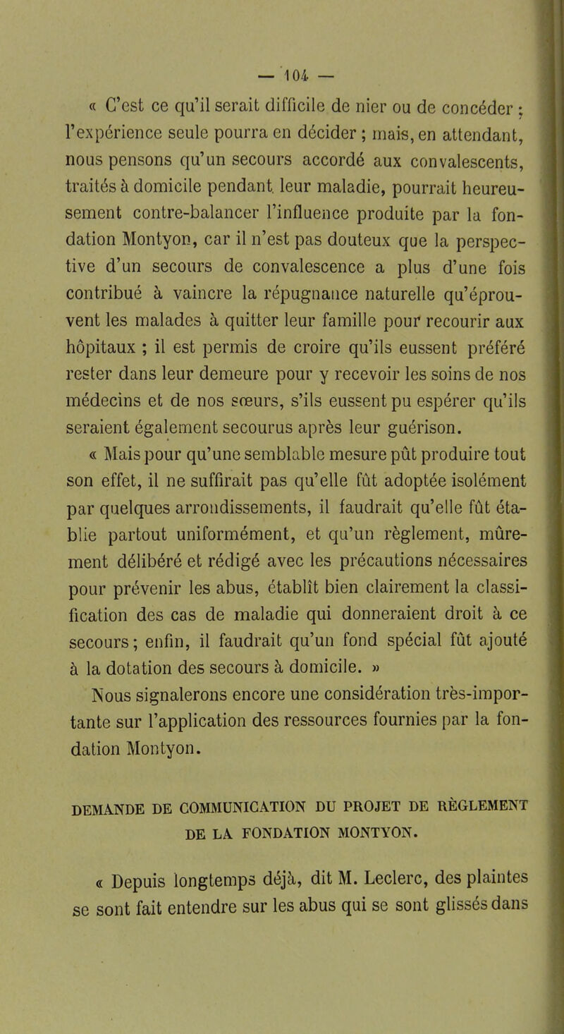 « C'est ce qu'il serait difficile de nier ou de concéder ; l'expérience seule pourra en décider ; mais, en attendant, nous pensons qu'un secours accordé aux convalescents, traités à domicile pendant, leur maladie, pourrait heureu- sement contre-balancer l'influence produite par la fon- dation Montyon, car il n'est pas douteux que la perspec- tive d'un secours de convalescence a plus d'une fois contribué à vaincre la répugnance naturelle qu'éprou- vent les malades à quitter leur famille pour recourir aux hôpitaux ; il est permis de croire qu'ils eussent préféré rester dans leur demeure pour y recevoir les soins de nos médecins et de nos sœurs, s'ils eussent pu espérer qu'ils seraient également secourus après leur guérison. « Mais pour qu'une semblable mesure pût produire tout son effet, il ne suffirait pas qu'elle fût adoptée isolément par quelques arrondissements, il faudrait qu'elle fût éta- blie partout uniformément, et qu'un règlement, mûre- ment délibéré et rédigé avec les précautions nécessaires pour prévenir les abus, établît bien clairement la classi- fication des cas de maladie qui donneraient droit à ce secours; enfin, il faudrait qu'un fond spécial fût ajouté à la dotation des secours à domicile. » Nous signalerons encore une considération très-impor- tante sur l'application des ressources fournies par la fon- dation Montyon. DEMANDE DE COMMUNICATION DU PROJET DE RÈGLEMENT DE LA FONDATION MONTYON. « Depuis longtemps déjà, dit M. Leclerc, des plaintes se sont fait entendre sur les abus qui se sont glissés dans