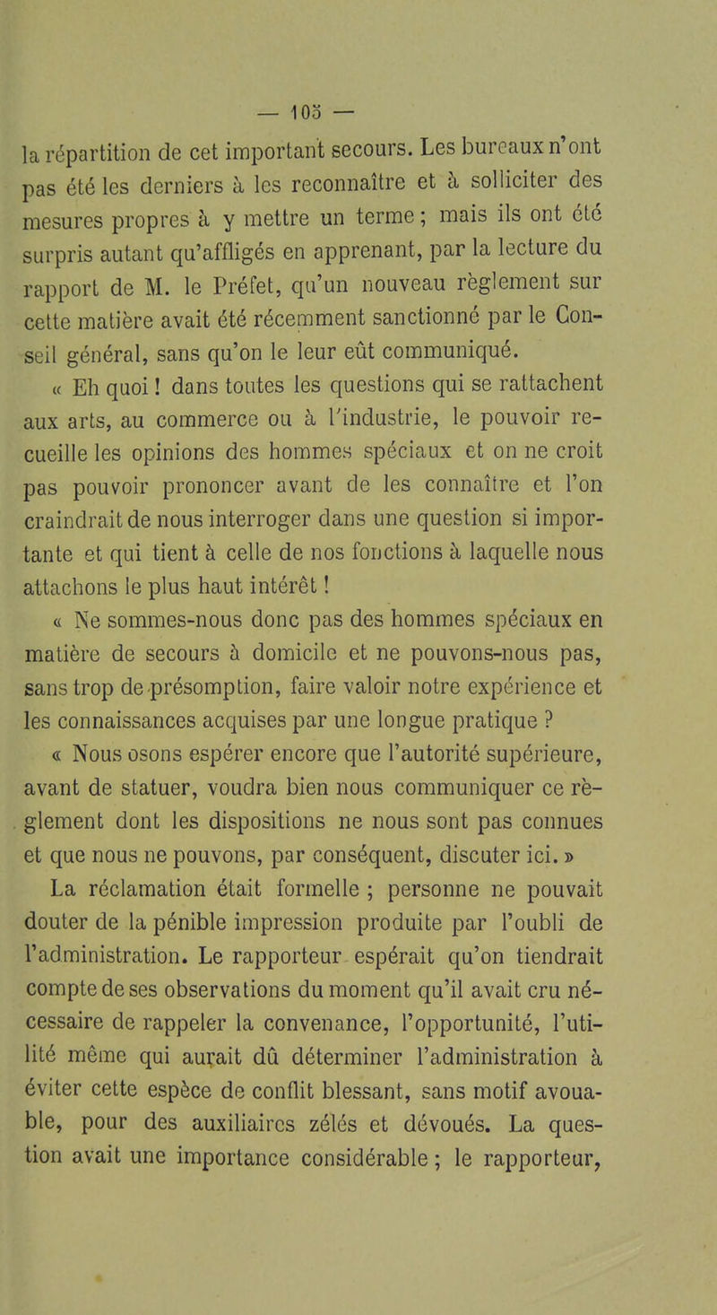 la répartition de cet important secours. Les bureaux n'ont pas été les derniers à les reconnaître et à solliciter des mesures propres à y mettre un terme ; mais ils ont été surpris autant qu'affligés en apprenant, par la lecture du rapport de M. le Préfet, qu'un nouveau règlement sur cette matière avait été récemment sanctionné par le Con- seil général, sans qu'on le leur eût communiqué. « Eh quoi ! dans toutes les questions qui se rattachent aux arts, au commerce ou à l'industrie, le pouvoir re- cueille les opinions des hommes spéciaux et on ne croit pas pouvoir prononcer avant de les connaître et l'on craindrait de nous interroger dans une question si impor- tante et qui tient à celle de nos fonctions à laquelle nous attachons le plus haut intérêt ! « Ne sommes-nous donc pas des hommes spéciaux en matière de secours h domicile et ne pouvons-nous pas, sans trop de-présomption, faire valoir notre expérience et les connaissances acquises par une longue pratique ? « Nous osons espérer encore que l'autorité supérieure, avant de statuer, voudra bien nous communiquer ce rè- glement dont les dispositions ne nous sont pas connues et que nous ne pouvons, par conséquent, discuter ici. » La réclamation était formelle ; personne ne pouvait douter de la pénible impression produite par l'oubli de l'administration. Le rapporteur espérait qu'on tiendrait compte de ses observations du moment qu'il avait cru né- cessaire de rappeler la convenance, l'opportunité, l'uti- lité même qui aurait dû déterminer l'administration à éviter cette espèce de conflit blessant, sans motif avoua- ble, pour des auxiliaires zélés et dévoués. La ques- tion avait une importance considérable ; le rapporteur,