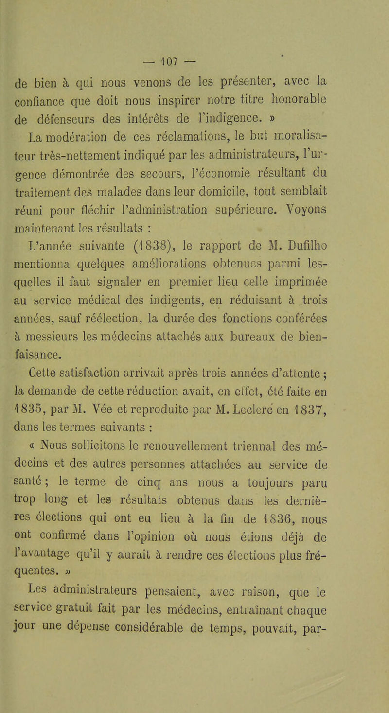 de bien à qui nous venons de les présenter, avec la confiance que doit nous inspirer notre titre honorable de défenseurs des intérêts de l'indigence. » La modération de ces réclamations, le but moralisa- teur très-nettement indiqué par les administrateurs, l'ur- gence démontrée des secours, l'économie résultant du traitement des malades dans leur domicile, tout semblait réuni pour fléchir l'administration supérieure. Voyons maintenant les résultats : L'année suivante (1838), le rapport de M. Dufilho mentionna quelques améliorations obtenues parmi les- quelles il faut signaler en premier lieu celle imprimée au hervice médical des indigents, en réduisant à trois années, sauf réélection, la durée des fonctions conférées à messieurs les médecins attachés aux bureaux de bien- faisance. Cette satisfaction arrivait après trois années d'attente ; la demande de cette réduction avait, en effet, été faite en 4835, par M. Vée et reproduite par M. Leclerc en 1837, dans les termes suivants : « Nous sollicitons le renouvellement triennal des mé- decins et des autres personnes attachées au service de santé ; le terme de cinq ans nous a toujours paru trop long et les résultats obtenus dans les derniè- res élections qui ont eu lieu à la fin de 1836, nous ont confirmé dans l'opinion où nous étions déjà de l'avantage qu'il y aurait à rendre ces élections plus fré- quentes. » Les administrateurs pensaient, avec raison, que le service gratuit fait par les médecins, entraînant chaque jour une dépense considérable de temps, pouvait, par-