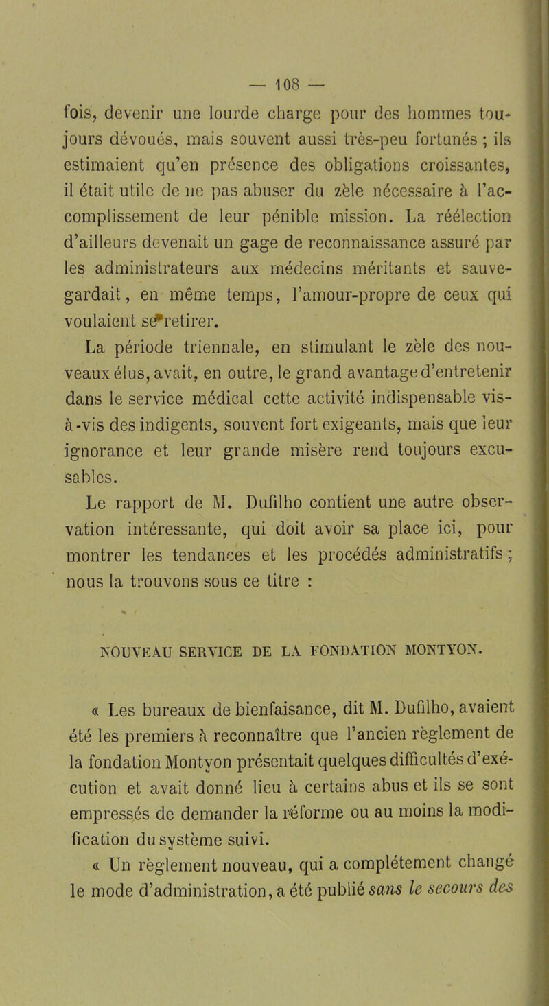 — 10R — fois, devenir une lourde charge pour des hommes tou- jours dévoués, mais souvent aussi très-peu fortunés ; ils estimaient qu'en présence des obligations croissantes, il était utile de ne pas abuser du zèle nécessaire à l'ac- complissement de leur pénible mission. La réélection d'ailleurs devenait un gage de reconnaissance assuré par les administrateurs aux médecins méritants et sauve- gardait, en même temps, l'amour-propre de ceux qui voulaient se* retirer. La période triennale, en stimulant le zèle des nou- veaux élus, avait, en outre, le grand avantage d'entretenir dans le service médical cette activité indispensable vis- à-vis des indigents, souvent fort exigeants, mais que leur ignorance et leur grande misère rend toujours excu- sables. Le rapport de M. Dufilho contient une autre obser- vation intéressante, qui doit avoir sa place ici, pour montrer les tendances et les procédés administratifs ; nous la trouvons sous ce titre : NOUVEAU SERVICE DE LA FONDATION MONTYON. « Les bureaux de bienfaisance, dit M. Dufilho, avaient été les premiers à reconnaître que l'ancien règlement de la fondation Montyon présentait quelques difficultés d'exé- cution et avait donné lieu à certains abus et ils se sont empressés de demander la réforme ou au moins la modi- fication du système suivi. « Un règlement nouveau, qui a complètement changé le mode d'administration, a été publié sans le secours des