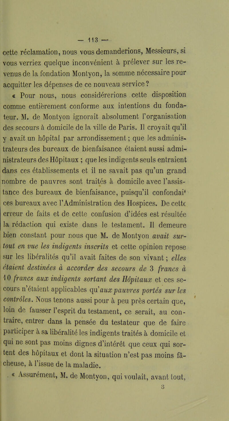 cette réclamation, nous vous demanderions, Messieurs, si vous verriez quelque inconvénient à prélever sur les re- venus de la fondation Montyon, la somme nécessaire pour acquitter les dépenses de ce nouveau service ? « Pour nous, nous considérerions cette disposition comme entièrement conforme aux intentions du fonda- teur. M. de Montyon ignorait absolument l'organisation des secours à domicile de la ville de Paris. Il croyait qu'il y avait un hôpital par arrondissement ; que les adminis- trateurs des bureaux de bienfaisance étaient aussi admi- nistrateurs des Hôpitaux ; que les indigents seuls entraient dans ces établissements et il ne savait pas qu'un grand nombre de pauvres sont traités à domicile avec l'assis- tance des bureaux de bienfaisance, puisqu'il confondai4 ces bureaux avec l'Administration des Hospices. De cette erreur de faits et de cette confusion d'idées est résultée la rédaction qui existe dans le testament. Il demeure bien constant pour nous que M. de Montyon avait sur- tout en vue les indigents inscrits et cette opinion repose sur les libéralités qu'il avait faites de son vivant ; elles étaient destinées à accorder des secours de 3 francs à 10 francs aux indigents sortant des Hôpitaux et ces se- cours n'étaient applicables qu'aux pauvres portés sur les contrôles. Nous tenons aussi pour à peu près certain que, loin de fausser l'esprit du testament, ce serait, au con- traire, entrer dans la pensée du testateur que de faire participer à sa libéralité les indigents traités à domicile et qui ne sont pas moins dignes d'intérêt que ceux qui sor- tent des hôpitaux et dont la situation n'est pas moins fâ- cheuse, à l'issue de la maladie. « Assurément, M. de Montyon, qui voulait, avant tout, 3