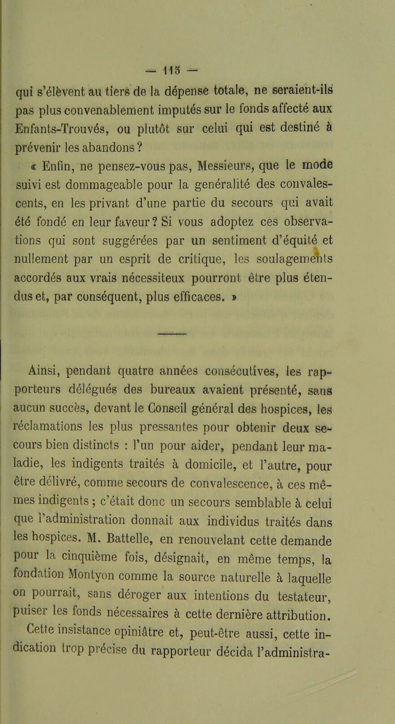 qui s'élèvent au tiers de la dépense totale, ne seraient-ils pas plus convenablement imputés sur le fonds affecté aux Enfants-Trouvés, ou plutôt sur celui qui est destiné à prévenir les abandons ? « Enfin, ne pensez-vous pas, Messieurs, que le mode suivi est dommageable pour la généralité des convales- cents, en les privant d'une partie du secours qui avait été fondé en leur faveur ? Si vous adoptez ces observa- tions qui sont suggérées par un sentiment d'équité et nullement par un esprit de critique, les soulagements accordés aux vrais nécessiteux pourront être plus éten- dus et, par conséquent, plus efficaces. » Ainsi, pendant quatre années consécutives, les rap- porteurs délégués des bureaux avaient présenté, sans aucun succès, devant le Conseil général des hospices, les réclamations les plus pressantes pour obtenir deux se- cours bien distincts : l'un pour aider, pendant leur ma- ladie, les indigents traités à domicile, et l'autre, pour être délivré, comme secours de convalescence, à ces mê- mes indigents ; c'était donc un secours semblable à celui que l'administration donnait aux individus traités dans les hospices. M. Battelle, en renouvelant cette demande pour la cinquième fois, désignait, en même temps, la fondation Montyon comme la source naturelle à laquelle on pourrait, sans déroger aux intentions du testateur, puiser les fonds nécessaires à cette dernière attribution. Cette insistance opiniâtre et, peut-être aussi, cette in- dication trop précise du rapporteur décida l'administra-