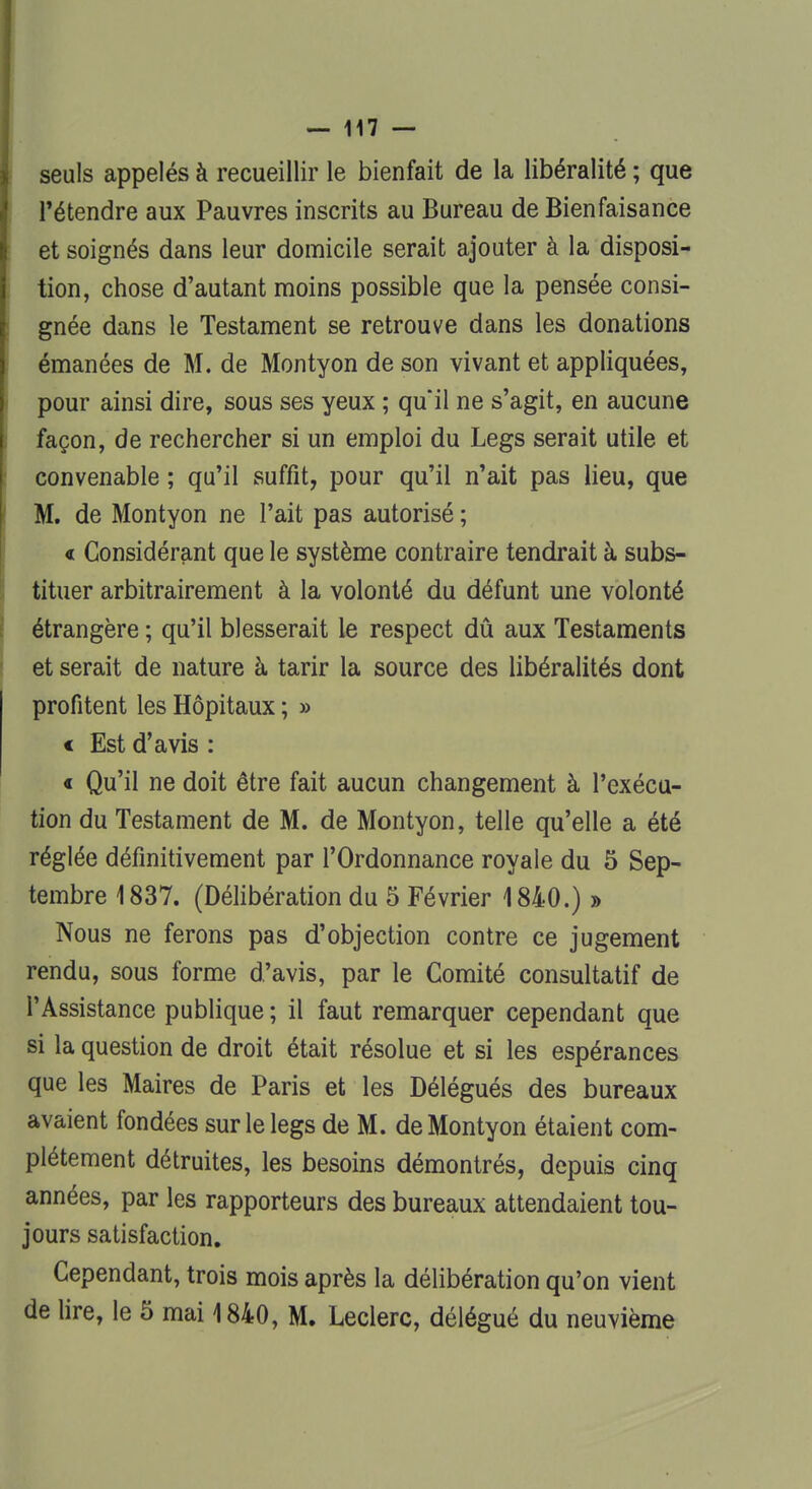 seuls appelés à recueillir le bienfait de la libéralité ; que l'étendre aux Pauvres inscrits au Bureau de Bienfaisance et soignés dans leur domicile serait ajouter à la disposi- tion, chose d'autant moins possible que la pensée consi- gnée dans le Testament se retrouve dans les donations émanées de M. de Montyon de son vivant et appliquées, pour ainsi dire, sous ses yeux ; qu'il ne s'agit, en aucune façon, de rechercher si un emploi du Legs serait utile et convenable ; qu'il suffit, pour qu'il n'ait pas lieu, que M. de Montyon ne l'ait pas autorisé ; « Considérant que le système contraire tendrait à subs- tituer arbitrairement à la volonté du défunt une volonté étrangère ; qu'il blesserait le respect dû aux Testaments et serait de nature à tarir la source des libéralités dont profitent les Hôpitaux ; » « Est d'avis : « Qu'il ne doit être fait aucun changement à l'exécu- tion du Testament de M. de Montyon, telle qu'elle a été réglée définitivement par l'Ordonnance royale du 5 Sep- tembre 1837. (Délibération du 5 Février 1840.) » Nous ne ferons pas d'objection contre ce jugement rendu, sous forme d'avis, par le Comité consultatif de l'Assistance publique ; il faut remarquer cependant que si la question de droit était résolue et si les espérances que les Maires de Paris et les Délégués des bureaux avaient fondées sur le legs de M. de Montyon étaient com- plètement détruites, les besoins démontrés, depuis cinq années, par les rapporteurs des bureaux attendaient tou- jours satisfaction. Cependant, trois mois après la délibération qu'on vient de lire, le 5 mai 1840, M. Leclerc, délégué du neuvième