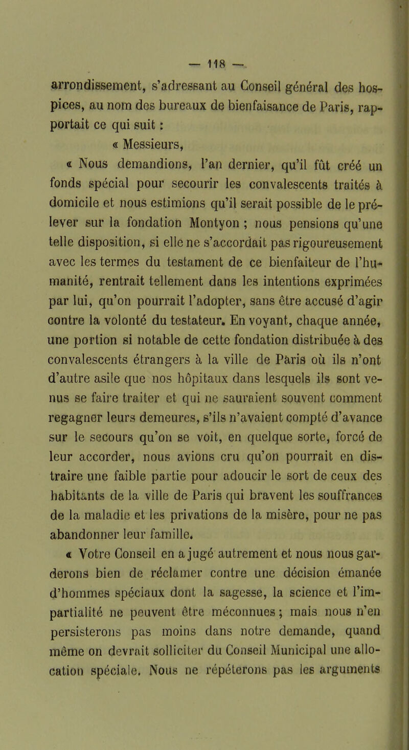 arrondissement, s'adressant au Conseil général des hos- pices, au nom des bureaux de bienfaisance de Paris, rap- portait ce qui suit : « Messieurs, « Nous demandions, l'an dernier, qu'il fût créé un fonds spécial pour secourir les convalescents traités à domicile et nous estimions qu'il serait possible de le pré- lever sur la fondation Montyon ; nous pensions qu'une telle disposition, si elle ne s'accordait pas rigoureusement avec les termes du testament de ce bienfaiteur de l'hu- manité, rentrait tellement dans les intentions exprimées par lui, qu'on pourrait l'adopter, sans être accusé d'agir contre la volonté du testateur. En voyant, chaque année, une portion si notable de cette fondation distribuée à des convalescents étrangers à la ville de Paris où ils n'ont d'autre asile que nos hôpitaux dans lesquels ils sont ve- nus se faire traiter et qui ne sauraient souvent comment regagner leurs demeures, s'ils n'avaient compté d'avance sur le secours qu'on se voit, en quelque sorte, forcé de leur accorder, nous avions cru qu'on pourrait en dis- traire une faible partie pour adoucir le sort de ceux des habitants de la ville de Paris qui bravent les souffrances de la maladie et les privations de la misère, pour ne pas abandonner leur famille. « Votre Conseil en a jugé autrement et nous nous gar- derons bien de réclamer contre une décision émanée d'hommes spéciaux dont la sagesse, la science et l'im- partialité ne peuvent être méconnues ; mais nous n'en persisterons pas moins dans notre demande, quand même on devrait solliciter du Conseil Municipal une allo- cation spéciale, Nous ne répéterons pas les arguments