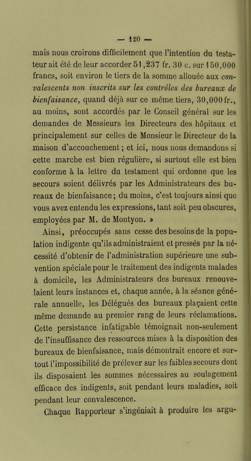 mais nous croirons difficilement que l'intention du testa- teur ait été de leur accorder 51,237 fr. 30 c. sur 150,000 francs, soit environ le tiers de la somme allouée aux con- valescents non inscrits sur les contrôles des bureaux de bienfaisance, quand déjà sur ce même tiers, 30,000 fr., au moins, sont accordés par le Conseil général sur les demandes de Messieurs les Directeurs des hôpitaux et principalement sur celles de Monsieur le Directeur de la maison d'accouchement ; et ici, nous nous demandons si cette marche est bien régulière, si surtout elle est bien conforme à la lettre du testament qui ordonne que les secours soient délivrés par les Administrateurs des bu- reaux de bienfaisance ; du moins, c'est toujours ainsi que vous avez entendu les expressions, tant soit peu obscures, employées par M. de Montyon. » Ainsi, préoccupés sans cesse des besoins de la popu- lation indigente qu'ils administraient et pressés par la né- cessité d'obtenir de l'administration supérieure une sub- vention spéciale pour le traitement des indigents malades à domicile, les Administrateurs des bureaux renouve- laient leurs instances et, chaque année, à la séance géné- rale annuelle, les Délégués des bureaux plaçaient cette même demande au premier rang de leurs réclamations. Cette persistance infatigable témoignait non-seulement de l'insuffisance des ressources mises à la disposition des bureaux de bienfaisance, mais démontrait encore et sur- tout l'impossibilité de prélever sur les faibles secours dont ils disposaient les sommes nécessaires au soulagement efficace des indigents, soit pendant leurs maladies, soit pendant leur convalescence. Chaque Rapporteur s'ingéniait à produire les argu-