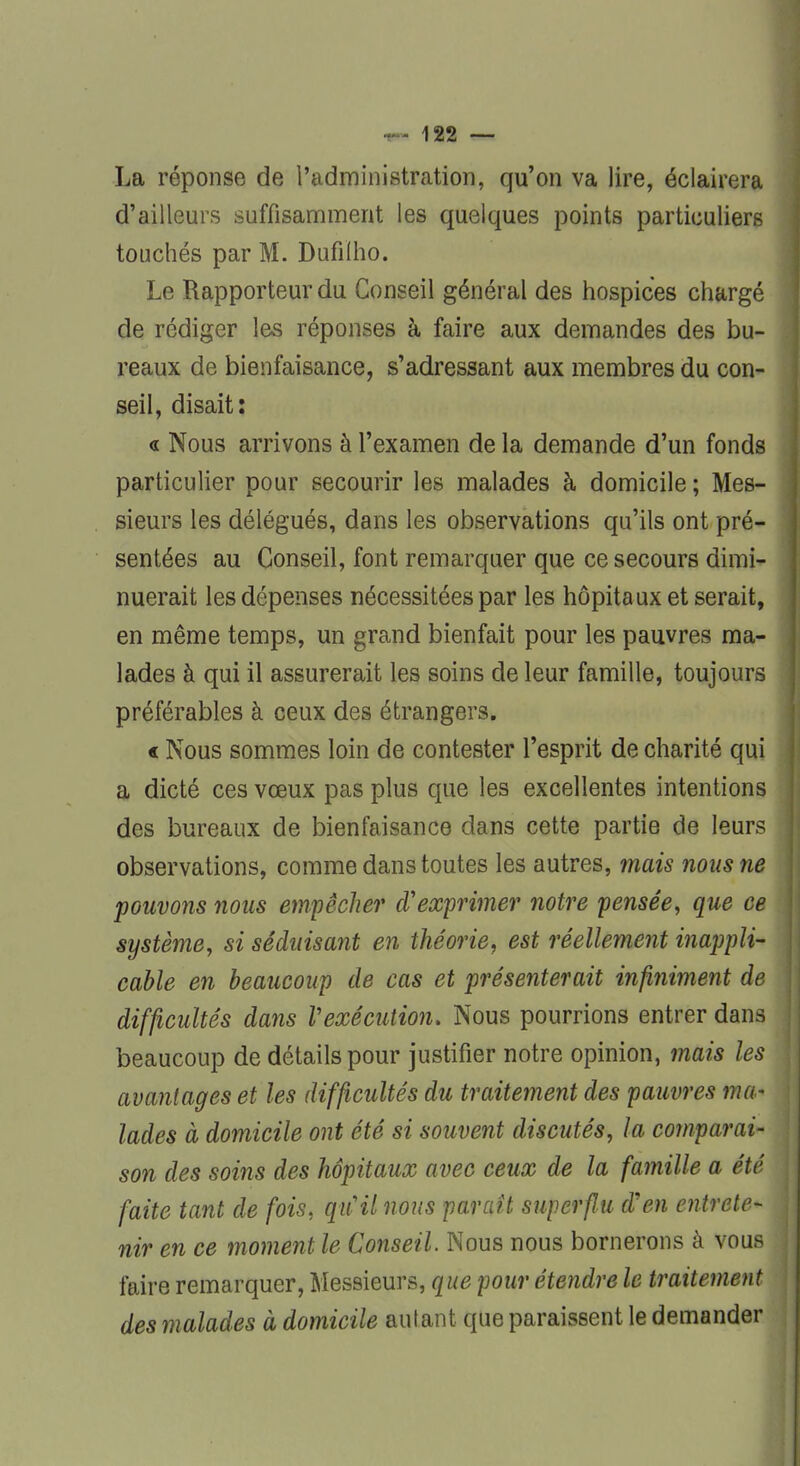 La réponse de l'administration, qu'on va lire, éclairera d'ailleurs suffisamment les quelques points particuliers touchés par M. Dufilho. Le Rapporteur du Conseil général des hospices chargé de rédiger les réponses à faire aux demandes des bu- reaux de bienfaisance, s'adressant aux membres du con- seil, disait: « Nous arrivons à l'examen de la demande d'un fonds particulier pour secourir les malades à domicile ; Mes- sieurs les délégués, dans les observations qu'ils ont pré- sentées au Conseil, font remarquer que ce secours dimi- nuerait les dépenses nécessitées par les hôpitaux et serait, en même temps, un grand bienfait pour les pauvres ma- lades à qui il assurerait les soins de leur famille, toujours préférables à ceux des étrangers. < Nous sommes loin de contester l'esprit de charité qui a dicté ces vœux pas plus que les excellentes intentions des bureaux de bienfaisance dans cette partie de leurs observations, comme dans toutes les autres, mais nous ne pouvons nous empêcher d'exprimer notre pensée, que ee système, si séduisant en théorie, est réellement inappli- cable en beaucoup de cas et présenterait infiniment de difficultés dans Vexécution. Nous pourrions entrer dans beaucoup de détails pour justifier notre opinion, mais les avantages et les difficultés du traitement des pauvres ma- lades à domicile ont été si souvent discutés, la comparai- son des soins des hôpitaux avec ceux de la famille a été faite tant de fois, qiCil nous paraît superflu d'en entrete* nir en ce moment le Conseil. Nous nous bornerons à vous faire remarquer, Messieurs, que pour étendre le traitement des malades à domicile autant que paraissent le demander