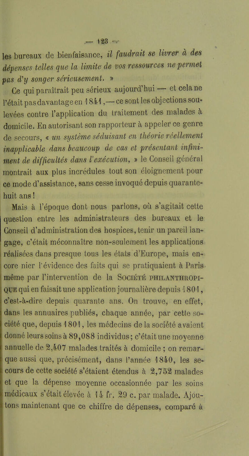 les bureaux de bienfaisance, il faudrait se livrer à des dépenses telles que la limite de vos ressources ne permet pas d'y songer sérieusement. » Ce qui paraîtrait peu sérieux aujourd'hui — et cela ne l'était pas davantage en 1841,—ce sont les objections sou- levées contre l'application du traitement des malades à domicile. En autorisant son rapporteur à appeler ce genre de secours, « un système séduisant en théorie réellement inapplicable dans beaucoup de cas et présentant infini- ment de difficultés dans Vexécution, » le Conseil général montrait aux plus incrédules tout son éloignement pour ce mode d'assistance, sans cesse invoqué depuis quarante- huit ans ! Mais à l'époque dont nous parlons, où s'agitait cette question entre les administrateurs des bureaux et le Conseil d'administration des hospices, tenir un pareil lan- gage, c'était méconnaître non-seulement les applications , réalisées dans presque tous les états d'Europe, mais en- i core nier l'évidence des faits qui se pratiquaient à Paris i même par l'intervention de la Société philanthropi- ! que qui en faisait une application journalière depuis \ 801, I c'est-à-dire depuis quarante ans. On trouve, en effet, dans les annuaires publiés, chaque année, par cette so- I ciété que, depuis 1801, les médecins de la société avaient I donné leurs soins à 89,088 individus ; c'était une moyenne annuelle de 2,407 malades traités à domicile ; on remar- que aussi que, précisément, dans l'année 1840, les se- cours de cette société s'étaient étendus à 2,752! malades et que la dépense moyenne occasionnée par les soins médicaux s'était élevée à 14 fr, 29 c. par malade. Ajou- tons maintenant que ce chiffre de dépenses, comparé à