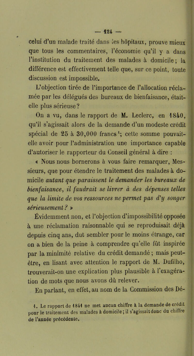 celui d'un malade traité dans !es hôpitaux, prouve mieux que tous les commentaires, l'économie qu'il y a dans l'institution du traitement des malades à domicile; la différence est effectivement telle que, sur ce point, toute discussion est impossible. L'objection tirée de l'importance de l'allocation récla- mée par les délégués des bureaux de bienfaisance, était- elle plus sérieuse? On a vu, dans le rapport de M. Leclerc, en 1840, qu'il s'agissait alors de la demande d'un modeste crédit spécial de 25 à 30,000 francs1; cette somme pouvait- elle avoir pour l'administration une importance capable d'autoriser le rapporteur du Conseil général à dire : « Nous nous bornerons à vous faire remarquer, Mes- sieurs, que pour étendre le traitement des malades à do- micile autant que paraissent le demander les bureaux de bienfaisance, il faudrait se livrer à des dépenses telles que la limite de vos ressources ne permet pas d'y songer sérieusement? » Évidemment non, et l'objection d'impossibilité opposée à une réclamation raisonnable qui se reproduisait déjà depuis cinq ans, dut sembler pour le moins étrange, car on a bien de la peine à comprendre qu'elle fût inspirée par la minimité relative du crédit demandé ; mais peut- être, en lisant avec attention le rapport de M. Dufilho, trouverait-on une explication plus plausible à l'exagéra- tion de mots que nous avons dû relever. En parlant, en effet, au nom de la Commission des Dé- 4. Le rapport de 4 844 ne met aucun chiffre à la demande de crédit pour le traitement des malades à domicile; il s'agissait donc du chiffre de l'année précédente.