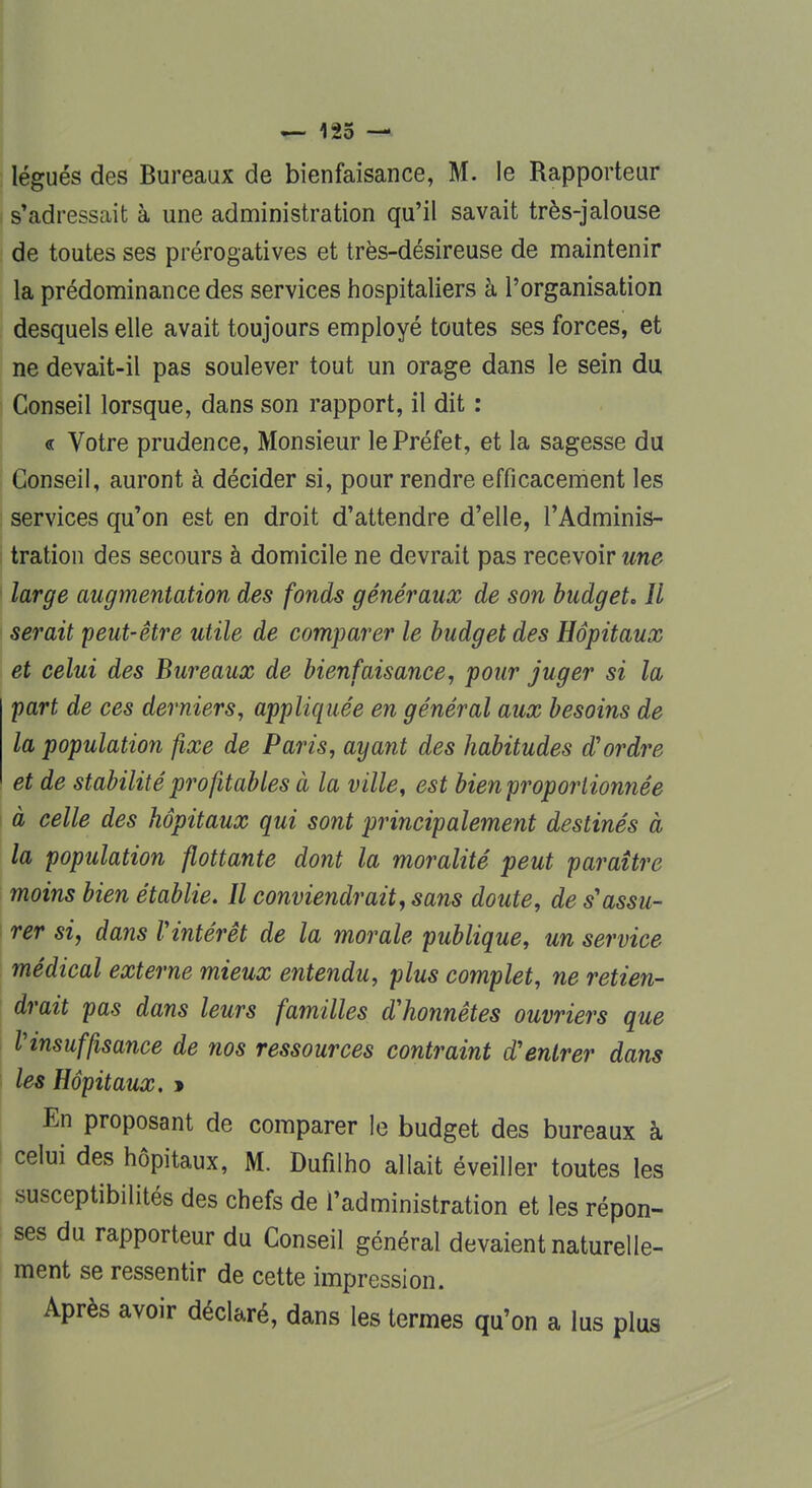 légués des Bureaux de bienfaisance, M. le Rapporteur s'adressait à une administration qu'il savait très-jalouse de toutes ses prérogatives et très-désireuse de maintenir la prédominance des services hospitaliers à l'organisation desquels elle avait toujours employé toutes ses forces, et ne devait-il pas soulever tout un orage dans le sein du Conseil lorsque, dans son rapport, il dit : « Votre prudence, Monsieur le Préfet, et la sagesse du Conseil, auront à décider si, pour rendre efficacement les services qu'on est en droit d'attendre d'elle, l'Adminis- tration des secours à domicile ne devrait pas recevoir une large augmentation des fonds généraux de son budget. Il serait peut-être utile de comparer le budget des Hôpitaux et celui des Bureaux de bienfaisance, pour juger si la part de ces derniers, appliquée en général aux besoins de la population fixe de Paris, ayant des habitudes d'ordre et de stabilité profitables à la ville, est bien proportionnée à celle des hôpitaux qui sont principalement destinés à la population flottante dont la moralité peut paraître moins bien établie. Il conviendrait, sans doute, de s'assu- rer si, dans Vintérêt de la morale publique, un service médical externe mieux entendu, plus complet, ne retien- drait pas dans leurs familles d'honnêtes ouvriers que l'insuffisance de nos ressources contraint d'entrer dans les Hôpitaux. » En proposant de comparer le budget des bureaux à celui des hôpitaux, M. Dufilho allait éveiller toutes les susceptibilités des chefs de l'administration et les répon- ses du rapporteur du Conseil général devaient naturelle- ment se ressentir de cette impression. Après avoir déclaré, dans les termes qu'on a lus plus