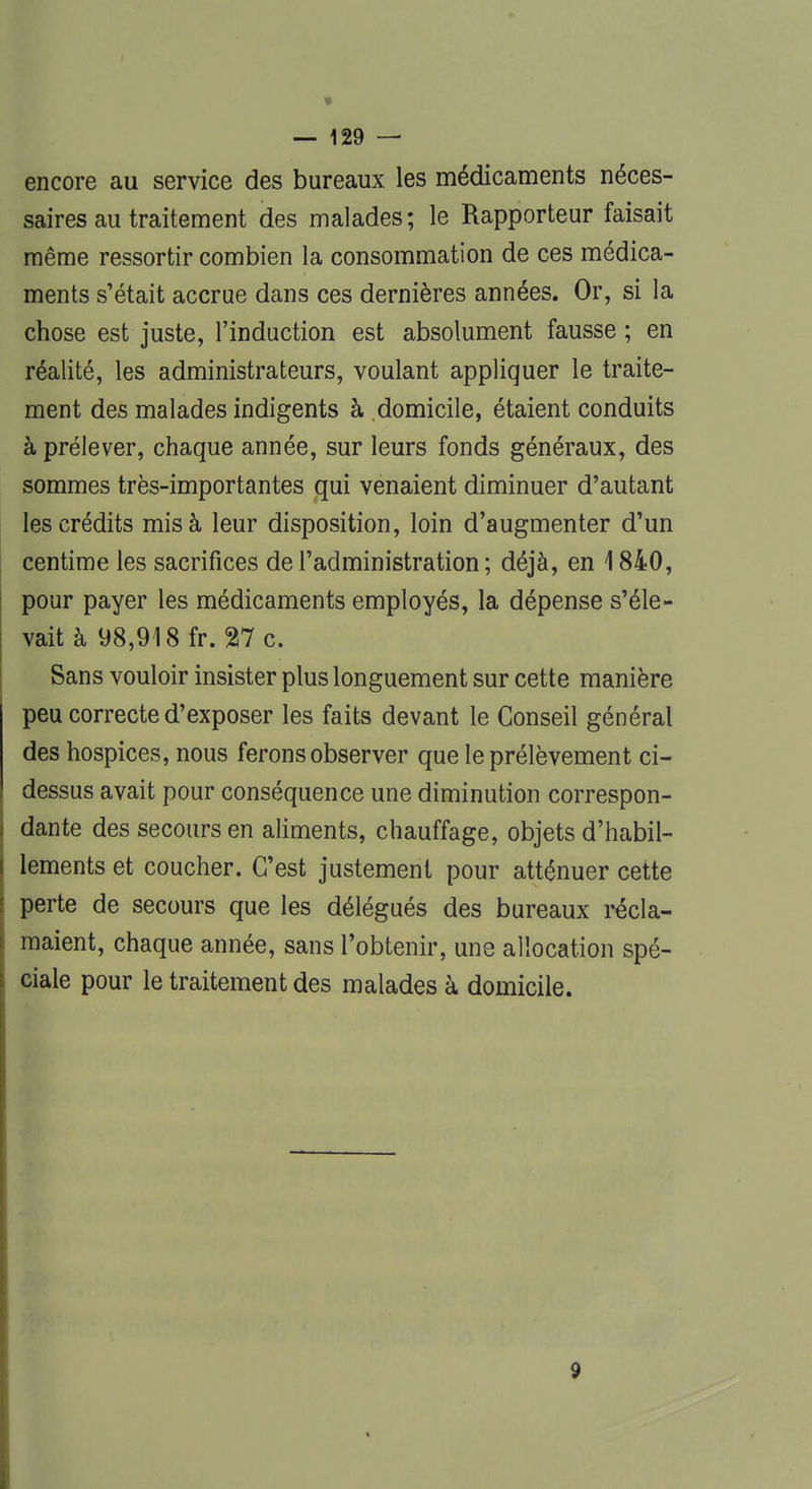 encore au service des bureaux les médicaments néces- saires au traitement des malades; le Rapporteur faisait même ressortir combien la consommation de ces médica- ments s'était accrue dans ces dernières années. Or, si la chose est juste, l'induction est absolument fausse ; en réalité, les administrateurs, voulant appliquer le traite- ment des malades indigents à domicile, étaient conduits à prélever, chaque année, sur leurs fonds généraux, des sommes très-importantes qui venaient diminuer d'autant les crédits mis à leur disposition, loin d'augmenter d'un centime les sacrifices de l'administration ; déjà, en 1840, pour payer les médicaments employés, la dépense s'éle- vait à 98,918 fr. 27 c. Sans vouloir insister plus longuement sur cette manière peu correcte d'exposer les faits devant le Conseil général des hospices, nous ferons observer que le prélèvement ci- dessus avait pour conséquence une diminution correspon- dante des secours en aliments, chauffage, objets d'habil- lements et coucher. C'est justement pour atténuer cette perte de secours que les délégués des bureaux récla- maient, chaque année, sans l'obtenir, une allocation spé- ciale pour le traitement des malades à domicile. 9