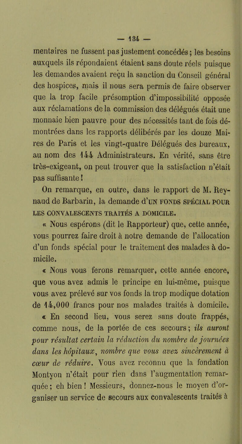 mentaires ne fussent pas justement concédés ; les besoins auxquels ils répondaient étaient sans doute réels puisque les demandes avaient reçu la sanction du Conseil général des hospices, mais il nous sera permis de faire observer que la trop facile présomption d'impossibilité opposée aux réclamations de la commission des délégués était une monnaie bien pauvre pour des nécessités tant de fois dé- montrées dans les rapports délibérés par les douze Mai- res de Paris et les vingt-quatre Délégués des bureaux, au nom des 144 Administrateurs. En vérité, sans être très-exigeant, on peut trouver que la satisfaction n'était pas suffisante ! On remarque, en outre, dans le rapport de M. Rey- naud de Barbarin, la demande d'uN fonds spécial pour LES CONVALESCENTS TRAITÉS A DOMICILE. « Nous espérons (dit le Rapporteur) que, cette année, vous pourrez faire droit à notre demande de l'allocation d'un fonds spécial pour le traitement des malades à do- micile. « Nous vous ferons remarquer, cette année encore, que vous avez admis le principe en lui-même, puisque vous avez prélevé sur vos fonds la trop modique dotation de 4 4,000 francs pour nos malades traités à domicile. « En second lieu, vous serez sans doute frappés, comme nous, de la portée de ces secours; ils auront pour résultat certain la réduction du nombre de journées dans les hôpitaux, nombre que vous avez sincèrement à cœur de réduire. Vous avez reconnu que la fondation Montyon n'était pour rien dans l'augmentation remar- quée ; eh bien ! Messieurs, donnez-nous le moyen d'or- ganiser un service de secours aux convalescents traités à