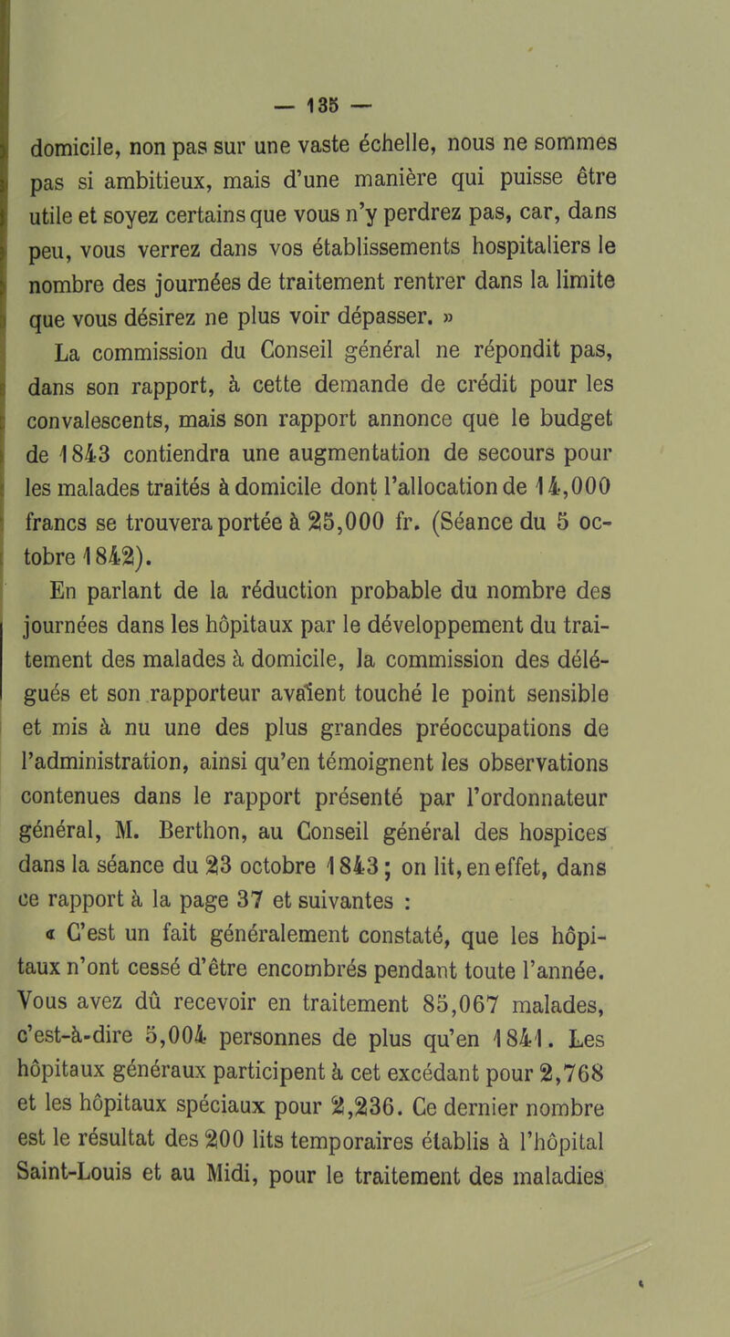 domicile, non pas sur une vaste échelle, nous ne sommes pas si ambitieux, mais d'une manière qui puisse être utile et soyez certains que vous n'y perdrez pas, car, dans peu, vous verrez dans vos établissements hospitaliers le nombre des journées de traitement rentrer dans la limite que vous désirez ne plus voir dépasser. » La commission du Conseil général ne répondit pas, dans son rapport, à cette demande de crédit pour les convalescents, mais son rapport annonce que le budget de 1843 contiendra une augmentation de secours pour les malades traités à domicile dont l'allocation de 14,000 francs se trouvera portée à 25,000 fr. (Séance du 5 oc- tobre 1842). En parlant de la réduction probable du nombre des journées dans les hôpitaux par le développement du trai- tement des malades à domicile, la commission des délé- gués et son rapporteur avalent touché le point sensible et mis à nu une des plus grandes préoccupations de l'administration, ainsi qu'en témoignent les observations contenues dans le rapport présenté par l'ordonnateur général, M. Berthon, au Conseil général des hospices dans la séance du 23 octobre 1843 ; on lit, en effet, dans ce rapport à la page 37 et suivantes : « C'est un fait généralement constaté, que les hôpi- taux n'ont cessé d'être encombrés pendant toute l'année. Vous avez dû recevoir en traitement 85,067 malades, c'est-à-dire 5,004 personnes de plus qu'en 1841. Les hôpitaux généraux participent à cet excédant pour 2,768 et les hôpitaux spéciaux pour 2,236. Ce dernier nombre est le résultat des 200 lits temporaires établis à l'hôpital Saint-Louis et au Midi, pour le traitement des maladies