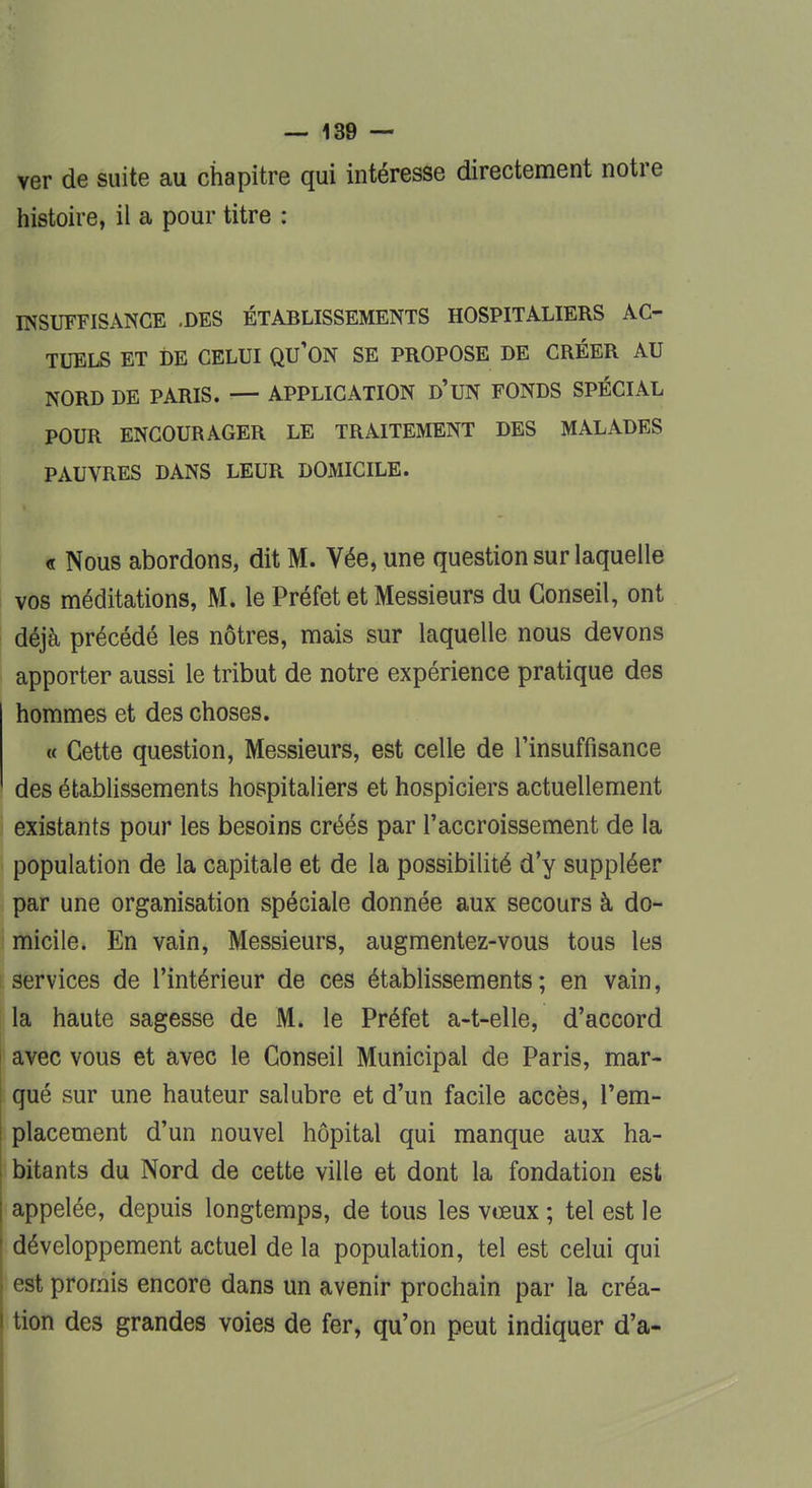 ver de suite au chapitre qui intéresse directement notre histoire, il a pour titre : INSUFFISANCE .DES ÉTABLISSEMENTS HOSPITALIERS AC- TUELS ET DE CELUI QU'ON SE PROPOSE DE CRÉER AU NORD DE PARIS. — APPLICATION D'UN FONDS SPÉCIAL POUR ENCOURAGER LE TRAITEMENT DES MALADES PAUVRES DANS LEUR DOMICILE. « Nous abordons, dit M. Vée, une question sur laquelle vos méditations, M. le Préfet et Messieurs du Conseil, ont déjà précédé les nôtres, mais sur laquelle nous devons apporter aussi le tribut de notre expérience pratique des hommes et des choses. « Cette question, Messieurs, est celle de l'insuffisance des établissements hospitaliers et hospiciers actuellement existants pour les besoins créés par l'accroissement de la population de la capitale et de la possibilité d'y suppléer par une organisation spéciale donnée aux secours à do- micile. En vain, Messieurs, augmentez-vous tous les services de l'intérieur de ces établissements; en vain, la haute sagesse de M. le Préfet a-t-elle, d'accord avec vous et avec le Conseil Municipal de Paris, mar- qué sur une hauteur salubre et d'un facile accès, l'em- placement d'un nouvel hôpital qui manque aux ha- bitants du Nord de cette ville et dont la fondation est appelée, depuis longtemps, de tous les vœux ; tel est le développement actuel de la population, tel est celui qui est promis encore dans un avenir prochain par la créa- tion des grandes voies de fer, qu'on peut indiquer d'à-