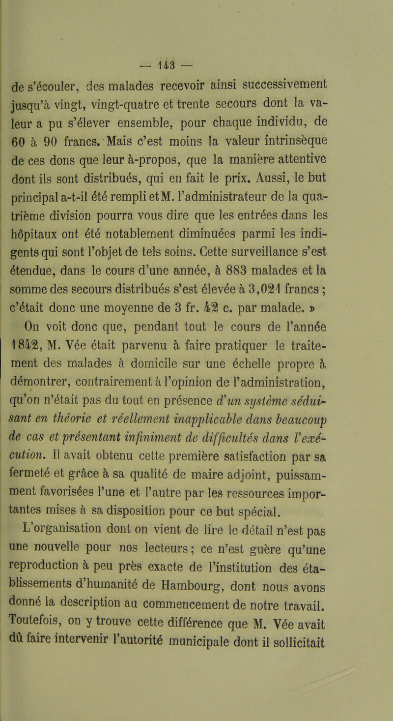 de s'écouler, des malades recevoir ainsi successivement jusqu'à vingt, vingt-quatre et trente secours dont la va- leur a pu s'élever ensemble, pour chaque individu, de 60 à 90 francs. Mais c'est moins la valeur intrinsèque de ces dons que leur à-propos, que la manière attentive dont ils sont distribués, qui en fait le prix. Aussi, le but principal a-t-il été rempli et M. l'administrateur de la qua- trième division pourra vous dire que les entrées dans les hôpitaux ont été notablement diminuées parmi les indi- gents qui sont l'objet de tels soins. Cette surveillance s'est étendue, dans le cours d'une année, à 883 malades et la somme des secours distribués s'est élevée à 3,021 francs ; c'était donc une moyenne de 3 fr. 42 c. par malade, d On voit donc que, pendant tout le cours de l'année 1842, M. Vée était parvenu à faire pratiquer le traite- ment des malades à domicile sur une échelle propre à démontrer, contrairement à l'opinion de l'administration, qu'on n'était pas du tout en présence d'un système sédui- sant en théorie et réellement inapplicable dans beaucoup de cas et présentant infiniment de difficultés dans Vexé- cution. Il avait obtenu cette première satisfaction par sa fermeté et grâce à sa qualité de maire adjoint, puissam- ment favorisées l'une et l'autre par les ressources impor- tantes mises à sa disposition pour ce but spécial. L'organisation dont on vient de lire le détail n'est pas une nouvelle pour nos lecteurs ; ce n'est guère qu'une reproduction à peu près exacte de l'institution des éta- blissements d'humanité de Hambourg, dont nous avons donné la description au commencement de notre travail. Toutefois, on y trouve cette différence que M. Vée avait dû faire intervenir l'autorité municipale dont il sollicitait