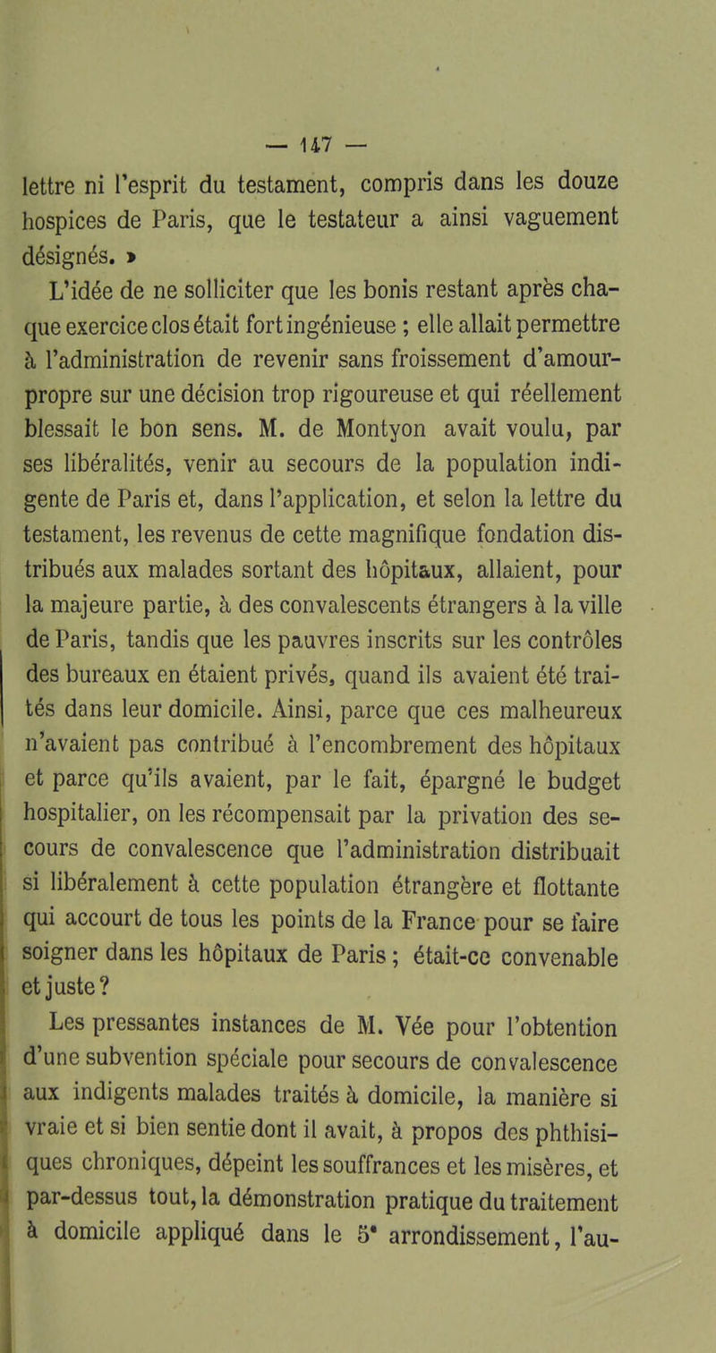 lettre ni l'esprit du testament, compris dans les douze hospices de Paris, que le testateur a ainsi vaguement désignés. » L'idée de ne solliciter que les bonis restant après cha- que exercice clos était fort ingénieuse ; elle allait permettre à l'administration de revenir sans froissement d'amour- propre sur une décision trop rigoureuse et qui réellement blessait le bon sens. M. de Montyon avait voulu, par ses libéralités, venir au secours de la population indi- gente de Paris et, dans l'application, et selon la lettre du testament, les revenus de cette magnifique fondation dis- tribués aux malades sortant des hôpitaux, allaient, pour la majeure partie, à des convalescents étrangers à la ville de Paris, tandis que les pauvres inscrits sur les contrôles des bureaux en étaient privés, quand ils avaient été trai- tés dans leur domicile. Ainsi, parce que ces malheureux n'avaient pas contribué à l'encombrement des hôpitaux et parce qu'ils avaient, par le fait, épargné le budget hospitalier, on les récompensait par la privation des se- cours de convalescence que l'administration distribuait si libéralement à cette population étrangère et flottante qui accourt de tous les points de la France pour se faire soigner dans les hôpitaux de Paris ; était-ce convenable et juste? Les pressantes instances de M. Vée pour l'obtention d'une subvention spéciale pour secours de convalescence aux indigents malades traités à domicile, la manière si vraie et si bien sentie dont il avait, à propos des phthisi- ques chroniques, dépeint les souffrances et les misères, et par-dessus tout, la démonstration pratique du traitement à domicile appliqué dans le 5* arrondissement, Tau-