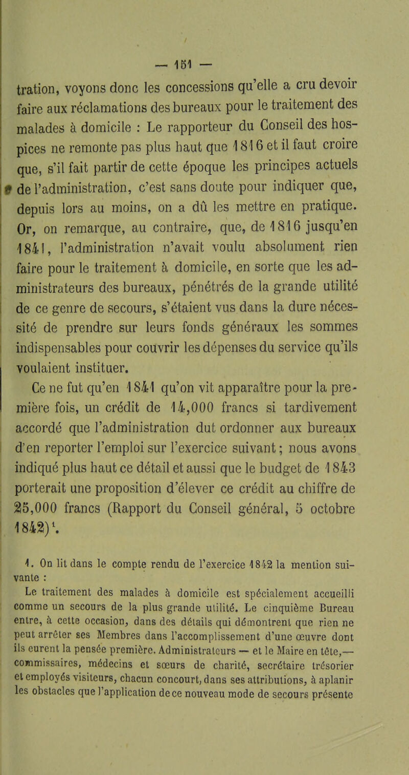 tration, voyons donc les concessions qu'elle a cru devoir faire aux réclamations des bureaux pour le traitement des malades à domicile : Le rapporteur du Conseil des hos- pices ne remonte pas plus haut que 1816 et il faut croire que, s'il fait partir de cette époque les principes actuels 1 de l'administration, c'est sans doute pour indiquer que, depuis lors au moins, on a dû les mettre en pratique. Or, on remarque, au contraire, que, de 1816 jusqu'en 1841, l'administration n'avait voulu absolument rien faire pour le traitement à domicile, en sorte que les ad- ministrateurs des bureaux, pénétrés de la grande utilité de ce genre de secours, s'étaient vus dans la dure néces- sité de prendre sur leurs fonds généraux les sommes indispensables pour couvrir les dépenses du service qu'ils voulaient instituer. Ce ne fut qu'en 1841 qu'on vit apparaître pour la pre- mière fois, un crédit de 14,000 francs si tardivement accordé que l'administration dut ordonner aux bureaux d'en reporter l'emploi sur l'exercice suivant; nous avons indiqué plus haut ce détail et aussi que le budget de 1843 porterait une proposition d'élever ce crédit au chiffre de 25,000 francs (Rapport du Conseil général, 5 octobre , 1842!)l. I. On lit dans le compte rendu de l'exercice 1842 la mention sui- vante : Le traitement des malades à domicile est spécialement accueilli comme un secours de la plus grande utilité. Le cinquième Bureau entre, à cette occasion, dans des détails qui démontrent que rien ne peut arrêter ses Membres dans l'accomplissement d'une œuvre dont ils eurent la pensée première. Administrateurs — et le Maire en tôte,— commissaires, médecins et sœurs de charité, secrétaire trésorier et employés visiteurs, chacun concourt, dans ses attributions, à aplanir les obstacles que l'application de ce nouveau mode de secours présente