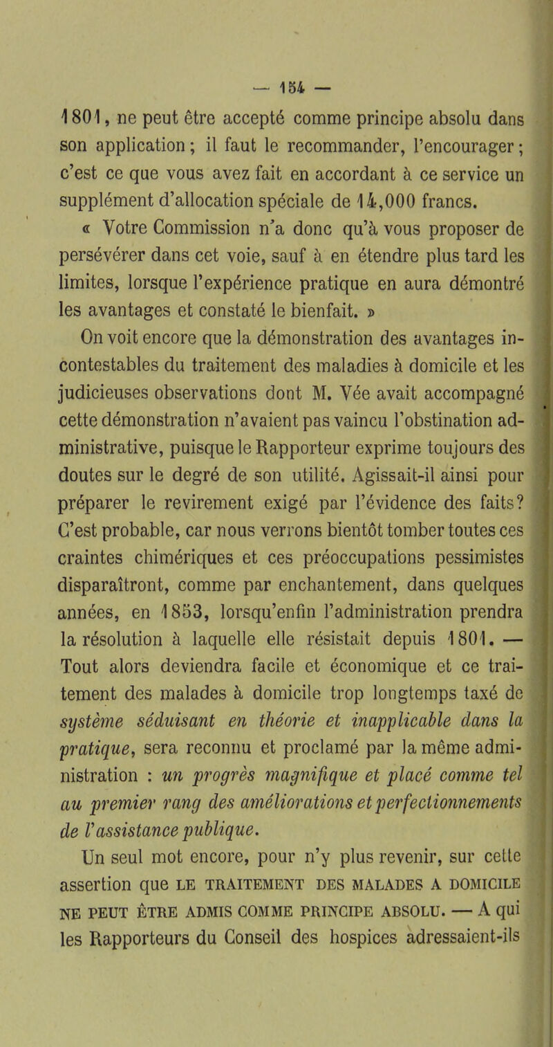 1801, ne peut être accepté comme principe absolu dans son application ; il faut le recommander, l'encourager ; c'est ce que vous avez fait en accordant à ce service un supplément d'allocation spéciale de 14,000 francs. « Votre Commission n'a donc qu'à vous proposer de persévérer dans cet voie, sauf à en étendre plus tard les limites, lorsque l'expérience pratique en aura démontré les avantages et constaté le bienfait. » On voit encore que la démonstration des avantages in- contestables du traitement des maladies à domicile et les judicieuses observations dont M. Vée avait accompagné cette démonstration n'avaient pas vaincu l'obstination ad- ministrative, puisque le Rapporteur exprime toujours des doutes sur le degré de son utilité. Agissait-il ainsi pour préparer le revirement exigé par l'évidence des faits? C'est probable, car nous verrons bientôt tomber toutes ces craintes chimériques et ces préoccupations pessimistes disparaîtront, comme par enchantement, dans quelques années, en 1853, lorsqu'enfin l'administration prendra la résolution à laquelle elle résistait depuis 1801. — Tout alors deviendra facile et économique et ce trai- tement des malades à domicile trop longtemps taxé de système séduisant en théorie et inapplicable dans la pratique, sera reconnu et proclamé par la même admi- nistration : un progrès magnifique et placé comme tel au premier rang des améliorations et perfectionnements de Vassistance publique. Un seul mot encore, pour n'y plus revenir, sur cette assertion que le traitement des malades a domicile NE PEUT ÊTRE ADMIS GOMME PRINCIPE ABSOLU. — A qui les Rapporteurs du Conseil des hospices adressaient-ils