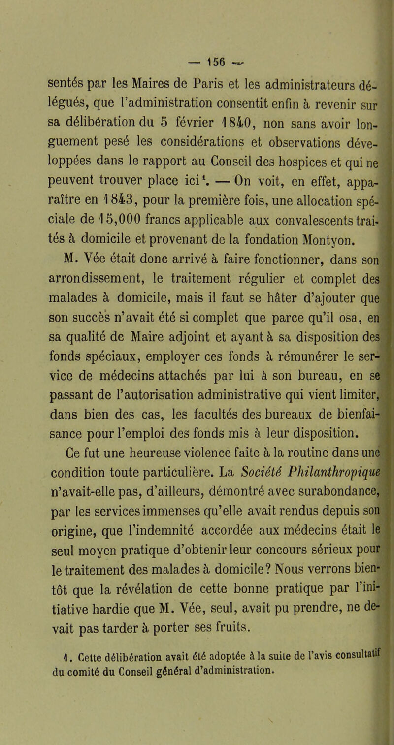 sentés par les Maires de Paris et les administrateurs dé- légués, que l'administration consentit enfin h revenir sur sa délibération du 5 février 1840, non sans avoir lon- guement pesé les considérations et observations déve- loppées dans le rapport au Conseil des hospices et qui ne peuvent trouver place ici4. —On voit, en effet, appa- raître en 1 843, pour la première fois, une allocation spé- ciale de 15,000 francs applicable aux convalescents trai- tés à domicile et provenant de la fondation Montyon. M. Vée était donc arrivé à faire fonctionner, dans son arrondissement, le traitement régulier et complet des malades à domicile, mais il faut se hâter d'ajouter que son succès n'avait été si complet que parce qu'il osa, en sa qualité de Maire adjoint et ayant à sa disposition des fonds spéciaux, employer ces fonds à rémunérer le ser- vice de médecins attachés par lui à son bureau, en se passant de l'autorisation administrative qui vient limiter, dans bien des cas, les facultés des bureaux de bienfai- sance pour l'emploi des fonds mis à leur disposition. Ce fut une heureuse violence faite à la routine dans une condition toute particulière. La Société Philanthropique n'avait-elle pas, d'ailleurs, démontré avec surabondance, par les services immenses qu'elle avait rendus depuis son origine, que l'indemnité accordée aux médecins était le seul moyen pratique d'obtenir leur concours sérieux pour le traitement des malades à domicile? Nous verrons bien- tôt que la révélation de cette bonne pratique par l'ini- tiative hardie que M. Vée, seul, avait pu prendre, ne de- vait pas tarder à porter ses fruits. \. Cette délibération avait été adoptée à la suite de l'avis consultatif du comité du Conseil général d'administration.